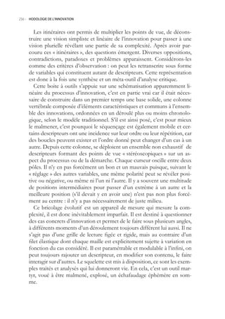 256.- HODOLOGIE DE L’INNOVATION



        Les itinéraires ont permis de multiplier les points de vue, de décons-
     truire une vision simpliste et linéaire de l’innovation pour passer à une
     vision plurielle révélant une partie de sa complexité. Après avoir par-
     couru ces « itinéraires », des questions émergent. Diverses oppositions,
     contradictions, paradoxes et problèmes apparaissent. Considérons-les
     comme des critères d’observation : on peut les retranscrire sous forme
     de variables qui constituent autant de descripteurs. Cette représentation
     est donc à la fois une synthèse et un méta-outil d’analyse critique.
        Cette boite à outils s’appuie sur une schématisation apparemment li-
     néaire du processus d’innovation, c’est en partie vrai car il était néces-
     saire de construire dans un premier temps une base solide, une colonne
     vertébrale composée d’éléments caractéristiques et communs à l’ensem-
     ble des innovations, ordonnées en un déroulé plus ou moins chronolo-
     gique, selon le modèle traditionnel. S’il est ainsi posé, c’est pour mieux
     le malmener, c’est pourquoi le séquençage est également mobile et cer-
     tains descripteurs ont une incidence sur leur ordre ou leur répétition, car
     des boucles peuvent exister et l’ordre donné peut changer d’un cas à un
     autre. Depuis cette colonne, se déploient un ensemble non exhaustif de
     descripteurs formant des points de vue « stéréoscopiques » sur un as-
     pect du processus ou de la démarche. Chaque curseur oscille entre deux
     pôles. Il n’y en pas forcément un bon et un mauvais puisque, suivant le
     « réglage » des autres variables, une même polarité peut se révéler posi-
     tive ou négative, ou même ni l’un ni l’autre. Il y a souvent une multitude
     de positions intermédiaires pour passer d’un extrême à un autre et la
     meilleure position (s’il devait y en avoir une) n’est pas non plus forcé-
     ment au centre : il n’y a pas nécessairement de juste milieu.
        Ce bricolage évolutif est un appareil de mesure qui mesure la com-
     plexité, il est donc inévitablement imparfait. Il est destiné à questionner
     des cas concrets d’innovation et permet de le faire sous plusieurs angles,
     à différents moments d’un déroulement toujours différent lui aussi. Il ne
     s’agit pas d’une grille de lecture figée et rigide, mais au contraire d’un
     filet élastique dont chaque maille est explicitement sujette à variation en
     fonction du cas considéré. Il est paramétrable et modulable à l’infini, on
     peut toujours rajouter un descripteur, en modifier son contenu, le faire
     interagir sur d’autres. Le squelette est mis à disposition, ce sont les exem-
     ples traités et analysés qui lui donneront vie. En cela, c’est un outil mar-
     tyr, voué à être malmené, explosé, un échafaudage éphémère en som-
     me.
 