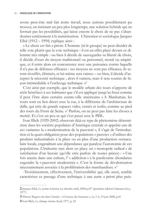 26.- HODOLOGIE DE L’INNOVATION



    avons peut-être mal fait notre travail, nous aurions possiblement pu
    trouver, en insistant un peu plus longtemps, une solution hybride qui ne
    fermait pas les possibilités, qui laisse encore le choix de ne pas s’aban-
    donner entièrement à la numérisation. L’historien et sociologue Jacques
    Ellul (1912 – 1994) explique ainsi :
       « Le choix est fait a priori. L’homme (ni le groupe) ne peut décider de
    telle voie plutôt que la voie technique : il est en effet placé devant ce di-
    lemme très simple : ou bien il décide de sauvegarder sa liberté de choix,
    il décide d’user du moyen traditionnel ou personnel, moral ou empiri-
    que, et il entre alors en concurrence avec une puissance contre laquelle
    il n’a pas de défenses efficaces : ses moyens ne sont pas efficaces, ils se-
    ront étouffés, éliminés, et lui-même sera vaincu – ou bien, il décide d’ac-
    cepter la nécessité technique ; alors il vaincra, mais il sera soumis de fa-
    çon irrémédiable à l’esclavage technique. »2
       C’est ainsi par exemple, que le modèle urbain des tours n’apporte de
    réels bénéfices à ses habitants que s’il est appliqué jusqu’au bout comme
    il peut l’être dans certains centre-ville américains « A Manhattan, les
    tours sont en lien direct avec la rue, à la différence de l’architecture de
    dalle, qui crée de grands espaces vides, ventés et isolés, comme au pied
    des tours du Front de Seine. »3 Parfois, on ne peut pas faire les choses à
    moitié. Et c’est un peu ce qui s’est passé avec le PDL.
       Ivan Illich (1929-2002) observait déjà ce type de phénomène détermi-
    niste dans les sociétés populaires d’Amérique centrale et appelait une de
    ces variantes la « modernisation de la pauvreté », il s’agit de l’introduc-
    tion et la quasi-obligation pour des populations « pauvres » d’utiliser des
    produits industrialisés à la place ou en plus d’une production vernacu-
    laire locale, engendrant une dépendance qui paralyse l’autonomie de ces
    populations. L’industrie met alors en place un « monopole radical » de
    satisfaction d’un besoin (qu’elle crée parfois de toutes pièces) : « Une
    fois ancrée dans une culture, l’ « addiction » à la paralysante abondance
    engendre la « pauvreté modernisée ». C’est la forme de dévalorisation
    nécessairement associée à la prolifération des marchandises. »4
       -Troisièmement, effectivement, l’irréversibilité qui, elle aussi, semble
    caractériser ce passage d’une technique à une autre a priori plus puis-

     Jacques Ellul, Le système technicien, Le cherche midi, 2004 p.27 (première édition Calmann-Lévy,
    1977)
     Thierry Paquot cité dans l’article : « L’ivresse des hauteurs », La Vie, 19 juin 2008, p.41
     Ivan Illich, Le chômage créateur, Seuil, 1977, p. 22
 
