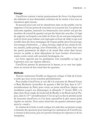 ETUDE DE CAS -.261



Principe
   Circul’Livre consiste à mettre gracieusement des livres à la disposition
des habitants en leur demandant seulement de les mettre à leur tour en
circulation après lecture.
   Ils peuvent pour cela soit les abandonner dans un lieu public, soit les
rapporter à l’un des points de rencontre ou à un point fixe. Les points de
rencontre réguliers, mensuels (ou bimensuels) sont animés soit par des
membres de conseil de quartier soit par des bénévoles non élus ; il s’agit
de supports sur lesquels sont étalés les livres (ils ne sont pas catégorisés,
seuls les livres pour enfants sont regroupés en bout de table) et qui sont
installés dans des lieux stratégiques de l’espace public (pour leur passage,
leur manque d’animation…) : place, kiosque, angle de rue, entrée de mé-
tro, marché, jardin partagé, cour d’immeuble, etc. Les points fixes sont
des points permanents de dépôt et de retrait libre situés dans locaux
ouverts au public et donc dépendants de leurs horaires d’ouverture :
mairie, centre social, café associatif, boulangerie, etc.
   Les livres apportés par les participants sont estampillés au logo de
l’opération avec une vignette adhésive.
   Circul’Livre permet de promouvoir la lecture, et se veut être égale-
ment un vecteur de lien social dans les quartiers.

Méthode
  Tentons maintenant d’établir un diagnostic critique à l’aide de la boîte
à outils que nous avons constitué précédemment.
  Pour étudier Circul’Livre, je suis allé à la rencontre de Manuel Errera
et René Bertholus (conseillers de quartier à Bel-Air Sud, dans le 12ème
arrondissement de Paris) pour suivre un point circul’livre (depuis son
installation jusqu’à son démontage), le dimanche 1er février 2009, à la
place Sans-Nom (angle du boulevard de Reuilly et du Boulevard de Pic-
pus), dans le 12eme arrondissement. C’est ici qu’a eu lieu le premier point
de rencontre circul’Livre et c’est donc aujourd’hui le plus ancien point
régulier en activité. Trois autres bénévoles du quartier animaient égale-
ment le « stand ».
  Le schéma de la boîte à outils critique m’a aidé dans un premier temps
à formuler des questions pour interroger les animateurs de Circul’Livre,
à orienter la discussion, puis m’a permis d’analyser les réponses et de les
interpréter.
 