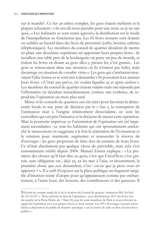 264.- HODOLOGIE DE L’INNOVATION



     sur le marché3. Ce fut un échec complet, les gens étaient méfiants et la
     plupart refusaient : « ils ont dû nous prendre pour une secte ou je ne sais
     quoi...» Les habitants se sont sentis agressés, la distribution sur le mode
     de l’interpellation ne fonctionne pas. Les 6 livres restants sont donnés
     ou oubliés au hasard dans des lieux de proximité (cafés, laveries, cabines
     téléphoniques). Les membres du conseil de quartier décident de mettre
     en place une deuxième expérience en apportant leurs propres livres : ils
     installent une table près de la boulangerie où passe un peu de monde, et
     étalent les livres en disant au gens allez-y, prenez les, c’est gratuit... Les
     gens se retrouvaient dans une situation où ils n’étaient pas hélés, mais
     davantage en situation de « rendre visite ». Les gens qui s’arrêtaient trou-
     vaient l’idée bonne et se sont mis à demander s’ils pouvaient leur amener
     leurs livres. « C’était pas prévu, on voulait liquider ça et après arrêter ».
     Les membres du conseil de quartier étaient surpris mais ont répondu par
     l’affirmative en décidant immédiatement, comme une évidence, de re-
     produire l’opération un mois plus tard.
        Même si les conseils de quartiers ont été créés pour favoriser la démo-
     cratie locale et une prise de décision par le « bas », la conception de
     l’animation était à l’origine relativement descendante, ce sont les
     conseillers qui ont pris l’initiative et la décision de mener cette opération.
     Mais la poursuite imprévue et l’orientation de l’opération ont été large-
     ment ascendantes : ce sont les habitants qui ont spontanément enclen-
     ché le mouvement en suggérant à la fois la réitération de l’évènement et
     la solution pour maintenir, augmenter et renouveler la réserve de
     d’ouvrages : les gens proposent de faire don de certains de leurs livres.
     Ce n’était absolument pas quelque chose de prévisible, mais cela s’est
     constamment vérifié depuis 2004. Manuel Errera explique : « La pre-
     mière des choses qu’il faut dire au gens, c’est que Circul’livre c’est gra-
     tuit, sans obligation etc., déjà ça, ça les met à l’aise, et inversement, la
     première chose que eux demandent, c’est : est-ce que je peux vous en
     apporter ? ». Il a suffi d’exposer sur la place publique un fragment tangi-
     ble d’intuition teinté d’utopie pour qu’apparaissent comme par enchan-
     tement, à l’autre bout, des lecteurs, des contributeurs et des passeurs. Il

      Extrait du compte-rendu de la de la réunion du Conseil de quartier Animation-Bel Air Sud
     du 16/12/03 : « Nous arrêtons la date de l’opération : nous distribuerons 0% des livres lors
     du marché de la Porte Dorée du 7 Mars 04, jour du semi-marathon de Paris et nous referons un
     rappel de l’opération avec nos propres livres, le mois suivant. Les 0% d’ouvrages restants seront
     laissés à disposition du public de manière «poétique » sur les bancs de café ou dans d’autres lieux
     publics. »
 
