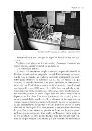 ETUDE DE CAS -.267




                              Point.fixe.Circul’livre.au.café.associatif.situé.rue.d’Aligre.à.Paris


  - Personnalisation des ouvrages en apposant la marque sur leur cou-
verture.
  -Vigilance pour s’opposer à la circulation d’ouvrages contraires aux
bonnes mœurs, à caractère racial ou tendancieux.
  … et surtout : se parler. »
  La charte, volontairement simple et ouverte, impose des conditions
d’utilisation et de droit de « reproduction » de l’animation qui sont avant
tout là pour les faciliter et rendre le dispositif appropriable par n’im-
porte quelle structure ou personne. Au 107 rue de Reuilly (12e) par
exemple, ce sont des habitants d’un grand immeuble de 00 apparte-
ments qui ont décidé d’assurer un point hebdomadaire : tous les lundi
soir depuis décembre 2008, entre 18h et 20h, dans une salle du rez-de-
chaussée prêtée par l’association des habitants, deux bénévoles (souvent
des résidents) sortent les livres rangés dans une grande armoire et les
disposent sur les tables. Une dame (professeur à la retraite) y fait en
même temps de l’aide aux devoirs. Il y a tellement de livres que tous ne
rentrent pas dans l’armoire, une partie forme des rayons sur des meubles
ou des encadrements de fenêtres et la salle prend des allures de petite
bibliothèque municipale. Ceci n’est pas sans poser problème : beaucoup
de gens n’osent pas rentrer ou prendre de livres car ils présupposent
qu’ils devront ensuite penser à les rendre, qu’il n’auront pas le temps de
les lire, qu’il faut s’inscrire, qu’il ne faut pas faire de bruit, etc. Bref, l’op-
posé de ce que propose Circul’Livre qui, par rapport à la bibliothèque
 