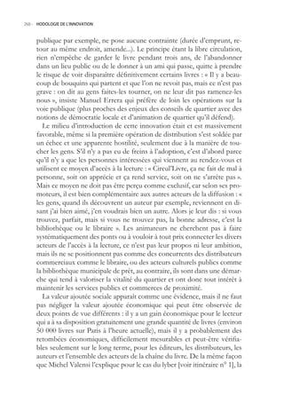 268.- HODOLOGIE DE L’INNOVATION



     publique par exemple, ne pose aucune contrainte (durée d’emprunt, re-
     tour au même endroit, amende...). Le principe étant la libre circulation,
     rien n’empêche de garder le livre pendant trois ans, de l’abandonner
     dans un lieu public ou de le donner à un ami qui passe, quitte à prendre
     le risque de voir disparaître définitivement certains livres : « Il y a beau-
     coup de bouquins qui partent et que l’on ne revoit pas, mais ce n’est pas
     grave : on dit au gens faites-les tourner, on ne leur dit pas ramenez-les
     nous », insiste Manuel Errera qui préfère de loin les opérations sur la
     voie publique (plus proches des enjeux des conseils de quartier avec des
     notions de démocratie locale et d’animation de quartier qu’il défend).
        Le milieu d’introduction de cette innovation était et est massivement
     favorable, même si la première opération de distribution s’est soldée par
     un échec et une apparente hostilité, seulement due à la manière de tou-
     cher les gens. S’il n’y a pas eu de freins à l’adoption, c’est d’abord parce
     qu’il n’y a que les personnes intéressées qui viennent au rendez-vous et
     utilisent ce moyen d’accès à la lecture : « Circul’Livre, ça ne fait de mal à
     personne, soit on apprécie et ça rend service, soit on ne s’arrête pas ».
     Mais ce moyen ne doit pas être perçu comme exclusif, car selon ses pro-
     moteurs, il est bien complémentaire aux autres acteurs de la diffusion : «
     les gens, quand ils découvrent un auteur par exemple, reviennent en di-
     sant j’ai bien aimé, j’en voudrais bien un autre. Alors je leur dis : si vous
     trouvez, parfait, mais si vous ne trouvez pas, la bonne adresse, c’est la
     bibliothèque ou le libraire ». Les animateurs ne cherchent pas à faire
     systématiquement des ponts ou à vouloir à tout prix connecter les divers
     acteurs de l’accès à la lecture, ce n’est pas leur propos ni leur ambition,
     mais ils ne se positionnent pas comme des concurrents des distributeurs
     commerciaux comme le libraire, ou des acteurs culturels publics comme
     la bibliothèque municipale de prêt, au contraire, ils sont dans une démar-
     che qui tend à valoriser la vitalité du quartier et ont donc tout intérêt à
     maintenir les services publics et commerces de proximité.
        La valeur ajoutée sociale apparaît comme une évidence, mais il ne faut
     pas négliger la valeur ajoutée économique qui peut être observée de
     deux points de vue différents : il y a un gain économique pour le lecteur
     qui a à sa disposition gratuitement une grande quantité de livres (environ
     0 000 livres sur Paris à l’heure actuelle), mais il y a probablement des
     retombées économiques, difficilement mesurables et peut-être vérifia-
     bles seulement sur le long terme, pour les éditeurs, les distributeurs, les
     auteurs et l’ensemble des acteurs de la chaîne du livre. De la même façon
     que Michel Valensi l’explique pour le cas du lyber [voir itinéraire n° 1], la
 