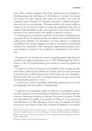 ITINÉRAIRES -.27



sante. Mais comme l’explique Alain Gras (professeur de sociologie et
d’anthropologie des techniques à la Sorbonne), le chemin n’est jamais
aussi droit, il y a des ruptures, des niches, des boucles, il n’y a pas de
continuité pure et linéaire, la « sélection naturelle » n’élimine heureuse-
ment pas tout sur son passage : l’homme moderne fait encore griller sa
viande au feu de bois de temps en temps (de préférence l’été, dans le
jardin), la photographie n’a pas tué la peinture et des jeunes filles dont
les mères n’ont jamais touché une aiguille se mettent à tricoter…
  La technique est socialement construite, le choix d’une technique pour
une autre, même s’il s’impose parfois avec dureté, n’est probablement en
réalité jamais définitif. Les techniques survivent ailleurs ou cohabitent
invisiblement car les plus adaptées au milieu et au contexte socioculturel
occultent les minoritaires. Des techniques apparemment perdues peu-
vent émerger à nouveau si les conditions le permettent ou le nécessi-
tent.

   Évoquons le cas du lyber, un contre-exemple puisqu’il s’agit d’une in-
novation qui s’appuie pleinement sur les TIC (Technologies de l’Infor-
mation et de la Communication) pour mettre en avant les qualités du
papier.
   Un lyber est un livre shareware, il a été défini et mis en place par Mi-
chel Valensi, directeur des éditions de L’Eclat, dans un texte paru pour
la première fois en 2000, dans le livre Libres Enfants du savoir numérique6 :
Petit traité plié en dix sur le lyber7. La majeure partie de ce qui suit est issue
ou directement extrait de ce texte.
   Un lyber est la version numérique disponible gratuitement sur le Net
de l’intégralité d’un livre édité et commercialisé.

  L’apparition du numérique oblige les éditeurs à reconsidérer la ques-
tion des supports. Les caractéristiques intrinsèques et fondamentales des
contenus numériques tiennent au fait que l’on puisse les copier à l’infini
sans déperdition de qualité (si je donne un fichier, je ne le perds pas,
contrairement à un objet physique), c’est ce que l’on appelle des biens
non rivaux. Leur intérêt réside dans la facilité de diffusion et la modifi-

 Alain Gras, Le choix du feu, Fayard, 2007, pp. 117-123. Dans ce chapitre, il propose d’appliquer la
théorie des équilibres ponctués issue de la biologie, au domaine de l’anthropologie des techniques.
 Libres enfants du savoir numérique, anthologie du « libre » préparée par Olivier Blondeau et Florent
Latrive, L’éclat, 2000
 http://www.lyber-eclat.net/lyber/lybertxt.html
 