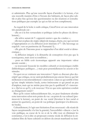 272.- HODOLOGIE DE L’INNOVATION



     et administrés. Plus qu’une nouvelle façon d’accéder à la lecture, c’est
     une nouvelle manière d’être à l’écoute des habitants, de façon plus sub-
     tile et plus fine qu’avec des questionnaires ou des réunions et consulta-
     tions publiques par exemple (ce qui en fait un bon complément).

        Au regard de la boîte à outils critique, Circul’Livre est une innovation
     très paradoxale car :
        - elle est à la fois vernaculaire et politique (selon les phases du dérou-
     lement) ;
        - elle relève autant de l’ « apprenti sorcier » que du « maître » ;
        - elle met en place des règles (dépôt de marque, charte, etc.) qui ouvrent
     à l’appropriation et à la diffusion [voir itinéraire n°7 : Du brevetage au
     copyleft : vers un patrimoine de l’humanité ?] ;
        - elle gère de l’inconnu pour se rapprocher d’un idéal social et démo-
     cratique ;
        - la diffusion intégrée à la démarche de conception n’est pas que la
     conséquence, mais aussi sa condition ;
        - pour un faible coût économique apparaît une importante valeur
     ajoutée sociale ;
        - sa nouveauté bouscule les modèles culturels et économiques établis
     (bibliothèques publiques…) mais peut potentiellement les asseoir et les
     stimuler.
        En quoi est-ce vraiment une innovation ? Après ce discours plus des-
     criptif que critique, on ne saisit probablement pas encore bien ce qui fait
     réellement et incontestablement « innovation » dans ce qui semble n’être
     qu’une simple initiative locale, certes intéressante et qui prend un peu
     d’ampleur, mais qui ne mérite peut-être pas le qualificatif d’ « innovan-
     te ». Qu’est-ce qu’il y a de nouveau ? Est-ce que cette opération conduit
     au changement social ?
        Bien qu’ils soient indissociablement liés, on peut finalement aborder
     cette innovation selon trois points de vue : un point de vue culturel (pro-
     mouvoir la lecture), un point de vue social (favoriser le lien social et
     animer les quartiers), un point de vue politique (participer à la démocra-
     tie locale).
        Culturellement, il s’agit sans hésitation d’une nouveauté : elle réunit de
     façon exceptionnelle à la fois la gratuité, l’accessibilité « directe » (sur la
     voie publique, au coeur de la vie et de la ville) tout en éliminant les
     contraintes, c’est-à-dire en proposant comme mode de diffusion la cir-
     culation libre de biens culturels en dehors du circuit marchand ou insti-
 