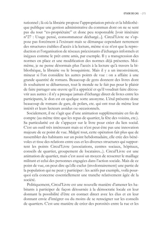 ETUDE DE CAS -.273



tutionnel ; là où la librairie propose l’appropriation privée et la bibliothè-
que publique une gestion administrative du commun dont on ne se sent
pas du tout “co-propriétaire” et donc peu responsable [voir itinéraire
n°27 : Usage pensé, consommateur déchargé...]. Circul’Livre ne s’op-
pose pas forcément à l’existant mais se démarque cependant nettement
des structures établies d’accès à la lecture, même si ce n’est que la repro-
duction et l’organisation de réseaux préexistants d’échanges informels et
inégaux comme le prêt entre amis, par exemple. Il y a transgression des
normes en place et une modification des normes déjà présentes. Moi-
même, je ne pense désormais plus l’accès à la lecture qu’à travers la bi-
bliothèque, la librairie ou le bouquiniste. Mais il y a un inconvénient,
mineur si l’on considère les autres points de vue : on a affaire à une
grande quantité de romans. Beaucoup de gens donnent des livres dont
ils souhaitent se débarrasser, tout le monde ne le fait pas pour le plaisir
de faire partager une œuvre qu’il a apprécié et qu’il voudrait faire décou-
vrir aux autres : il n’y a presque jamais d’échange direct de livres entre les
participants, le don est en quelque sorte anonyme. L’étal présente donc
beaucoup de romans de gare, de polars, etc. qui ont tout de même leur
intérêt et leurs lecteurs assidus ou occasionnels.
   Socialement, il ne s’agit que d’une animation supplémentaire en fin de
compte (au même titre que les repas de quartier, la fête des voisins, etc.).
Sa particularité est de s’appuyer sur le livre pour créer du lien social.
C’est un outil très intéressant mais ce n’est peut-être pas une innovation
majeure de ce point de vue. Malgré tout, cette opération fait plus que de
rassembler des habitants sur un point hebdomadaire, elle crée des béné-
voles et tisse des relations entre eux et les diverses structures qui suppor-
tent les points Circul’Livre (associations, centres sociaux, hôpitaux,
conseils de quartier, groupement de locataires...). Circul’Livre est une
animation de quartier, mais c’est aussi un moyen de resserrer le maillage
militant et celui des personnes engagées dans l’action sociale. Mais de ce
point de vue, on peut dire qu’elle exclut (involontairement) une partie de
la population qui ne peut y participer : les actifs par exemple, voilà pour-
quoi cela concerne essentiellement une tranche relativement âgée de la
société.
   Politiquement, Circul’Livre est une nouvelle manière d’amener les ha-
bitants à participer de façon détournée à la démocratie locale en leur
donnant la possibilité d’être en contact direct avec les élus et en leur
donnant envie d’intégrer ou du moins de se renseigner sur les conseils
de quartiers. C’est une manière de créer des porosités entre la rue et les
 