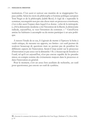 274.- HODOLOGIE DE L’INNOVATION



     institutions. C’est aussi et surtout une manière de se réapproprier l’es-
     pace public. Selon les mots du philosophe et homme politique européen
     Toni Negri et de la philosophe Judith Revel, il s’agit de « reprendre le
     commun, reconquérir non pas une chose mais un processus constituant,
     c’est-à-dire aussi l’espace dans lequel il se donne : celui de la métropole.
     [...] Si la démocratie moderne a été l’invention de la liberté, la démocratie
     radicale, aujourd’hui, se veut l’invention du commun. » 11 Circul’Livre
     amène les habitants à accomplir ou du moins participer à un acte politi-
     que.

        A travers l’étude de ce cas, il s’agissait de mettre à l’épreuve la boîte à
     outils critique, de mesurer ses apports, ses limites : cet outil permet de
     soulever beaucoup de questions mais ne permet pas de pondérer les
     différents aspects de l’innovation. Serait-il trop centré sur le processus
     d’innovation et pas assez sur la démarche ? Il y a beaucoup de boucles et
     l’outil, tel qu’il est aujourd’hui, n’est pas encore capable de les prendre
     mieux en compte comme des évènements majeurs dans le processus et
     dans l’innovation en général.
        Pour le moment, c’est un assez bon auxiliaire de recherche, un outil
     pour questionner, pas encore un outil de synthèse.




      « Inventer le commun des hommes », Judith Revel  Toni Negri, Multitudes n°31, Hiver 2008,
     p. 10
 