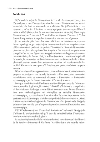 276.- HODOLOGIE DE L’INNOVATION



     Conclusion

        Si j’aborde le sujet de l’innovation à ce stade de mon parcours, c’est
     d’abord parce que l’innovation m’embarrasse : l’innovation est incon-
     tournable, elle était en travers de mon chemin. Or, je l’assimilais en en-
     tamant ce mémoire, à la fuite en avant qui pose justement problème à
     notre société (d’un point de vue environnemental et social). Est-ce que
     l’innovation est l’ennemie ? Y a-t-il d’autres façons d’innover ? Telles
     étaient les questions auxquelles je souhaitai trouver des réponses.
        Je me sentais pris dans des contradictions. À commencer, comme
     beaucoup de gens, par cette injonction contradictoire et simpliste : « ac-
     célérer ou mourir ; ralentir ou périr ». D’un côté, le diktat de l’innovation
     permanente, intensive qui accélère le rythme des innovations pour rester
     compétitif et ne pas figurer aux rang des victimes de la guerre économi-
     que mondiale ; de l’autre côté, la « décroissance » comme un impératif
     de survie, la protection de l’environnement et de l’ensemble de la bios-
     phère nécessitant un ou deux nouveaux modèles qui soutiennent la du-
     rabilité. On ne sait alors plus s’il faut innover pour persévérer ou pour
     ralentir.
        D’autres dissensions apparaissent, ce sont des contradictions internes,
     propres au design et au monde industriel : d’un côté, une injonction
     technicienne, avec ce raccourci récurrent : innovation = innovation
     technologique, et de l’autre injonction à l’ « artification ».
        Lorsque le ministère de l’industrie soulève l’importance de l’« innova-
     tion non technologique », là encore, l’objectif affiché est la compétitivi-
     té, la création et le design y sont définis comme « une forme d’innova-
     tion non technologique qui complète et enrichit l’innovation
     technologique, et constituent à ce titre des facteurs importants de la
     performance économique et de la compétitivité des entreprises ». Ainsi,
     la composante technologique de l’innovation n’est jamais très éloignée
     puisque c’est sur elle que s’appuierait paradoxalement l’innovation non
     technologique.
        L’ICSID (International Council of Societies of Industrial Design) dit
     d’ailleurs du design industriel qu’il est « le principal levier d’humanisa-
     tion innovante des technologies ».
        La technologie serait-elle la solution de fond pour innover ? Suffirait-il
     de la rendre « humaine » ? Ou bien l’« artification » du monde indus-
 