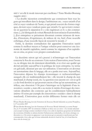 HODOLOGIE DE L’INNOVATION -.277



triel »1 est-elle le mode innovant par excellence ? Yann Moulier-Boutang
suggère ainsi :
   « La double injonction contradictoire que connaissent bien tous les
gens qui travaillent dans le design, l’architecture etc. : soyez créatifs d’un
côté et soyez vendeurs de l’autre, et qui prend souvent des formes tragi-
ques, devient soyez vendeurs parce que créatifs. Ce qui revient à remet-
tre en question la séparation il y a des ingénieurs et il y a des commer-
ciaux. [...] le fabriquant de voiture Renault devient créateur d’automobiles.
[...]Les entreprises se présentent désormais comme créateurs de mon-
des, d’émotions, d’expériences, de milieux de vie, bref, d’une nouvelle
esthétique, d’une nouvelle façon de ressentir le monde. »2
   Enfin, la dernière contradiction fait apparaître l’innovation tantôt
comme le meilleur moyen et l’unique solution pour conserver une éco-
nomie de marché capitaliste, tantôt comme les stigmates d’un capitalis-
me en crise, en proie à ces propres contradictions.

   La deuxième raison qui m’a poussé à m’interroger sur l’innovation
concerne le flou de ses contours. Cette notion d’innovation, nous l’avons
vu, ne désigne rien de clairement identifiable, si ce n’est une qualité qui
devrait présider aujourd’hui à la politique de toute entreprise. Le terme
est galvaudé, dénaturé par une sur-utilisation. L’innovation est devenue
un automatisme dans le langage, elle en a perdu tout sens. Aujourd’hui,
l’innovation dépasse les champs économiques et technoscientifiques
auxquels elle est traditionnellement liée : elle investit le champ du non
marchand, le champ social, etc. La question sous-jacente est : est-ce qu’il
y a du fond derrière ce qui pourrait encore n’être qu’un automatisme, un
réflexe, une obsession ? On peut s’interroger sur la légitimité d’une in-
novation « sociale », mais elle a au moins le mérite d’envisager des inno-
vations détachées des contextes qui les conditionnent habituellement
(même s’il existe par exemple des innovations « sociales » dans le champ
marchand). L’innovation peut revêtir différentes formes mais elle est

 Yann Moulier-Boutang, lors des Entretiens du Nouveau Monde Industriel, au centre Pompidou,
le 27 novembre 2007
 Yann Moulier-Boutang, lors des Entretiens du Nouveau Monde Industriel, au centre Pompi-
dou, le 27 novembre 2007 (il commence d’ailleurs sa thèse avec ces mots : « Le monde industriel
avait accepté le design comme conciliant le fond, c’est-à-dire la répétition qui permet de bénéficier
des économies d’échelle, le substrat derrière l’infrastructure industrielle, et la forme artistique ou
décorative [...]. On assiste en apparence à une inversion qui est annoncée et performée par l’art
contemporain, c’est-à-dire que la forme industrielle devient le fond de l’art, et le fond dans les
deux sens du terme[...]»)
 