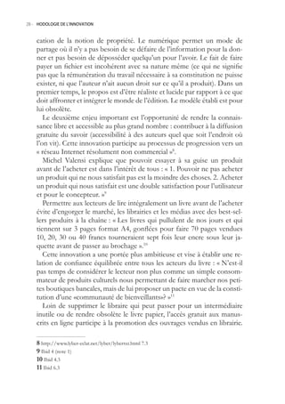 28.- HODOLOGIE DE L’INNOVATION



    cation de la notion de propriété. Le numérique permet un mode de
    partage où il n’y a pas besoin de se défaire de l’information pour la don-
    ner et pas besoin de déposséder quelqu’un pour l’avoir. Le fait de faire
    payer un fichier est incohérent avec sa nature même (ce qui ne signifie
    pas que la rémunération du travail nécessaire à sa constitution ne puisse
    exister, ni que l’auteur n’ait aucun droit sur ce qu’il a produit). Dans un
    premier temps, le propos est d’être réaliste et lucide par rapport à ce que
    doit affronter et intégrer le monde de l’édition. Le modèle établi est pour
    lui obsolète.
       Le deuxième enjeu important est l’opportunité de rendre la connais-
    sance libre et accessible au plus grand nombre : contribuer à la diffusion
    gratuite du savoir (accessibilité à des auteurs quel que soit l’endroit où
    l’on vit). Cette innovation participe au processus de progression vers un
    « réseau Internet résolument non commercial »8.
       Michel Valensi explique que pouvoir essayer à sa guise un produit
    avant de l’acheter est dans l’intérêt de tous : « 1. Pouvoir ne pas acheter
    un produit qui ne nous satisfait pas est la moindre des choses. 2. Acheter
    un produit qui nous satisfait est une double satisfaction pour l’utilisateur
    et pour le concepteur. »9
       Permettre aux lecteurs de lire intégralement un livre avant de l’acheter
    évite d’engorger le marché, les librairies et les médias avec des best-sel-
    lers produits à la chaîne : « Les livres qui pullulent de nos jours et qui
    tiennent sur 3 pages format A4, gonflées pour faire 70 pages vendues
    10, 20, 30 ou 40 francs tourneraient sept fois leur encre sous leur ja-
    quette avant de passer au brochage ».10
       Cette innovation a une portée plus ambitieuse et vise à établir une re-
    lation de confiance équilibrée entre tous les acteurs du livre : « N’est-il
    pas temps de considérer le lecteur non plus comme un simple consom-
    mateur de produits culturels nous permettant de faire marcher nos peti-
    tes boutiques bancales, mais de lui proposer un pacte en vue de la consti-
    tution d’une «communauté de bienveillants»? »11
       Loin de supprimer le libraire qui peut passer pour un intermédiaire
    inutile ou de rendre obsolète le livre papier, l’accès gratuit aux manus-
    crits en ligne participe à la promotion des ouvrages vendus en librairie.

     http://www.lyber-eclat.net/lyber/lybertxt.html 7.3
     Ibid 4 (note 1)
    0 Ibid 4.3
     Ibid 6.3
 