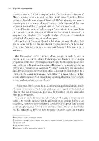280.- HODOLOGIE DE L’INNOVATION



     court-circuiter la réalité et la « reproduction d’un certain ordre institué »6.
     Mais le « long-circuit » ne doit pas être oublié dans l’équation. Il faut
     garder en ligne de mire le motif, l’objectif. Il s’agit de créer des courts-
     circuits qui enclenchent des longs-circuits7, et cela nécessite de les pen-
     ser ou au moins de les provoquer sans forcément le concevoir.
       Cette définition montre également que l’innovation a à voir avec l’uto-
     pie : qu’est-ce qu’un long-circuit sinon une incitation à découvrir ou
     imaginer une situation vers laquelle tendre. L’écrivain et journaliste
     Eduardo Galeano tenait ce genre de propos :
       « L’utopie est à l’horizon. Quand je fais deux pas vers elle, elle s’éloi-
     gne de deux pas. Je fais dix pas, elle est dix pas plus loin. J’ai beau mar-
     cher, je ne l’atteindrai jamais. A quoi sert l’utopie ? Elle sert à ça : à
     avancer. »

        Mais l’innovation relève également d’une logique de cycle de vie : un
     besoin de se réinventer. Elle est d’ailleurs parfois décrite à travers un jeu
     d’équilibre entre trois forces représentables par les trois principales divi-
     nités indiennes : la spiritualité créatrice (Brahma), la destruction créatrice
     (Shiva) et la protection de l’existant (Vishnu)8. C’est dans ces tensions et
     ces alternances que l’innovation se situe. L’innovation tient parfois de la
     répétition, du recommencement, c’est l’idée d’un renouvellement dans
     le sens étymologique [voir préambule] ; mais qui légitime pour certains
     le renouvellement critiqué plus haut9.

        L’étude plus approfondie de cas d’innovation, particulièrement le der-
     nier analysé avec la boîte à outils critique, m’a obligé à m’intéresser de
     plus en plus aux innovateurs, plus qu’à l’innovation ; et à la démarche,
     plus qu’au processus.
        Pour en revenir à la création industrielle et plus généralement au de-
     sign : si le rôle du designer est de proposer et de donner forme à des
     situations, c’est pour les soumettre à la critique, c’est pour faire avancer
     le projet à plusieurs, a fortiori avec les parties prenantes et les bénéficiai-
     res. La capacité de projeter une nouvelle situation dans un contexte

      Itinéraire n°20 : Un besoin de stabilité
      Itinéraire n°2 : Des courts-circuits pour faire des longs-circuits et l‘obsolescence envisagée du
     service : les VLS
      Voir Thierry Gaudin
      Itinéraire n°9 : Une innovation “jetable” ?
 