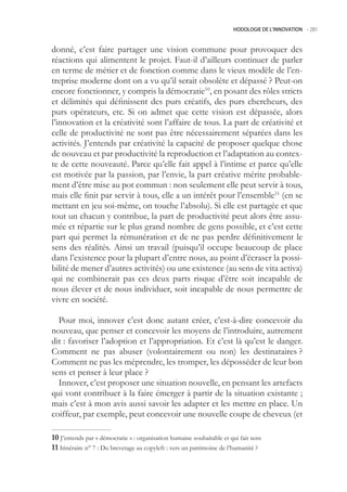 HODOLOGIE DE L’INNOVATION -.281



donné, c’est faire partager une vision commune pour provoquer des
réactions qui alimentent le projet. Faut-il d’ailleurs continuer de parler
en terme de métier et de fonction comme dans le vieux modèle de l’en-
treprise moderne dont on a vu qu’il serait obsolète et dépassé ? Peut-on
encore fonctionner, y compris la démocratie10, en posant des rôles stricts
et délimités qui définissent des purs créatifs, des purs chercheurs, des
purs opérateurs, etc. Si on admet que cette vision est dépassée, alors
l’innovation et la créativité sont l’affaire de tous. La part de créativité et
celle de productivité ne sont pas être nécessairement séparées dans les
activités. J’entends par créativité la capacité de proposer quelque chose
de nouveau et par productivité la reproduction et l’adaptation au contex-
te de cette nouveauté. Parce qu’elle fait appel à l’intime et parce qu’elle
est motivée par la passion, par l’envie, la part créative mérite probable-
ment d’être mise au pot commun : non seulement elle peut servir à tous,
mais elle finit par servir à tous, elle a un intérêt pour l’ensemble11 (en se
mettant en jeu soi-même, on touche l’absolu). Si elle est partagée et que
tout un chacun y contribue, la part de productivité peut alors être assu-
mée et répartie sur le plus grand nombre de gens possible, et c’est cette
part qui permet la rémunération et de ne pas perdre définitivement le
sens des réalités. Ainsi un travail (puisqu’il occupe beaucoup de place
dans l’existence pour la plupart d’entre nous, au point d’écraser la possi-
bilité de mener d’autres activités) ou une existence (au sens de vita activa)
qui ne combinerait pas ces deux parts risque d’être soit incapable de
nous élever et de nous individuer, soit incapable de nous permettre de
vivre en société.

  Pour moi, innover c’est donc autant créer, c’est-à-dire concevoir du
nouveau, que penser et concevoir les moyens de l’introduire, autrement
dit : favoriser l’adoption et l’appropriation. Et c’est là qu’est le danger.
Comment ne pas abuser (volontairement ou non) les destinataires ?
Comment ne pas les méprendre, les tromper, les déposséder de leur bon
sens et penser à leur place ?
  Innover, c’est proposer une situation nouvelle, en pensant les artefacts
qui vont contribuer à la faire émerger à partir de la situation existante ;
mais c’est à mon avis aussi savoir les adapter et les mettre en place. Un
coiffeur, par exemple, peut concevoir une nouvelle coupe de cheveux (et

0 J’entends par « démocratie » : organisation humaine souhaitable et qui fait sens
 Itinéraire n° 7 : Du brevetage au copyleft : vers un patrimoine de l’humanité ?
 