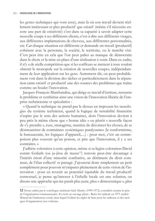 282.- HODOLOGIE DE L’INNOVATION



     les gestes techniques qui vont avec), mais là où son travail devient réel-
     lement intéressant et plus productif que créatif (même s’il nécessite en-
     core une part de créativité) c’est dans sa capacité à savoir adapter cette
     nouvelle coupe à ses différents clients, c’est-à dire aux différents visages,
     aux différentes implantations de cheveux, aux différentes personnalités,
     etc. Car chaque situation est différente et demande un travail (productif)
     cohérent avec la personne, la société, le territoire, ou le marché visé.
     C’est peut être en cela que l’on peut palier au manque de démocratie
     dans le choix et la mise en place d’une réalisation à venir. Dans ce cadre,
     il n’y a de réelle compétition que si les coiffeurs se mettent à tous vouloir
     obtenir le monopole sur la création de nouvelles coupes, indépendam-
     ment de leur application sur les gens. Autrement dit, on peut probable-
     ment voir dans la division des tâches et particulièrement dans la sépara-
     tion entre créatif et productif une des sources des problèmes que traîne
     comme un boulet l’innovation.
        Jacques-François Marchandise, qui dirige ce travail d’écriture, retourne
     le problème et synthétise ainsi une vision de l’innovation libérée de l’em-
     prise technicienne et spéculative :
        « Quand la technique ne prend pas le dessus en imposant les tautolo-
     gies du système technicien, quand la logique de rentabilité financière
     n’aspire pas le sens des actions humaines, alors l’innovation devient à
     peu près la même chose que « bonne idée » ou plutôt « nouvelle façon
     de s’y prendre », ruse, stratagème, manière de décoincer les choses, de se
     désincarcérer de contraintes systémiques paralysantes (le conformisme,
     la bureaucratie, les logiques d’appareil,....) : pour moi, c’est un contre-
     poison plus souvent qu’un poison, et pire que l’innovation, il y a ses
     contraires. »
        J’adhère volontiers à cette opinion, même si sa légère coloration David
     contre Goliath (ou ju-jitsu de masse12) renvoie peut-être davantage à
     l’intérêt étroit d’une minorité combative, au détriment du désir com-
     mun, de l’élan collectif et partagé. J’ajouterai donc simplement un petit
     complément pour pouvoir m’emparer pleinement de cette vision de l’in-
     novation : pour en revenir au potentiel équitable du travail productif
     contextuel, je pense qu’innover à l’échelle locale est une solution, ou
     disons une approche qui me paraît plus juste, plus « démocratique », plus

      Terme utilisé par le sociologue américain Saül Alinsky (1909-1972), considéré comme le père
     de l’organisation communautaire. Il a écrit un ouvrage phare : Rules for radicals en 1971 traduit
     Manuel de l’animateur social, dans lequel il édicte les règles de base pour les radicaux et des tacti-
     ques d’organisation non violentes.
 