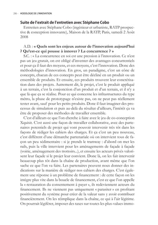 286.- HODOLOGIE DE L’INNOVATION



     Suite de l’extrait de l’entretien avec Stéphane Cobo
        Entretien avec Stéphane Cobo (ingénieur et urbaniste, RATP prospec-
     tive  conception innovante), Maison de la RATP, Paris, samedi 2 Août
     2008

        A.D. : « Quels sont les enjeux autour de l’innovation aujourd’hui
     ? Qu’est-ce qui pousse à innover ? La concurrence ? »
        S.C. : « La concurrence en soi est une pression à l’innovation. Ce n’est
     pas un jeu gratuit, on est obligé d’inventer des avantages concurrentiels
     et pour ça il faut des moyens, et ces moyens, c’est l’innovation. Donc des
     méthodologies d’innovation. En gros, un paradigme, c’est un cône de
     concepts, chacun de ces concepts peut être décliné en un produit ou un
     ensemble de produits. Et ensuite, ces produits trouvent leur concrétisa-
     tion dans des projets. Autrement dit, le projet, c’est le produit appliqué
     à un terrain, c’est la conjonction d’un produit et d’un terrain, et il n’y a
     que là que ça se réalise. Pour ce qui concerne les infrastructures du type
     métro, la phase de prototypage n’existe pas, on ne peut pas réellement
     tester avant, sauf pour les petits produits. Donc il faut imaginer des pro-
     cessus de simulation et puis au-delà du résultat d’ailleurs, l’intérêt ça va
     être de proposer des méthodes de travailler ensemble.
        C’est d’ailleurs ce que l’on cherche à faire avec le jeu de co-conception
     Xquisit. C’est aussi une façon de travailler collaborative, avec des parte-
     naires potentiels de projet qui vont pouvoir intervenir très tôt dans les
     façons de rédiger les cahiers des charges. Et ça c’est un peu nouveau,
     c’est différent d’une démarche partenariale où on intervient tous de fa-
     çon un peu sédimentaire : si je prends le tramway : d’abord on met les
     rails, puis la ville intervient pour les aménagements de façade à façade
     (voirie, aménagement des trottoirs...), et ensuite les acteurs privés valori-
     sent leur façade si le projet leur convient. Donc là, on les fait intervenir
     beaucoup plus tôt dans la chaîne de production, avant même que l’on
     sache ce que l’on va faire. Les partenaires peuvent nous donner des in-
     dications sur la manière de rédiger nos cahiers des charges. C’est égale-
     ment une réponse à un problème de financement : de cette façon on les
     intègre plus vite dans la boucle de financement, c’est ce que l’on appelle
     la « restauration du consentement à payer », ils redeviennent acteurs du
     financement. Ils ne viennent pas uniquement « parasiter » en profitant
     positivement du système pour créer de la valeur sans y avoir contribuer
     financièrement. On les réimplique dans la chaîne, ce qui à l’air légitime.
     On pourrait légiférer, imposer des taxes sur toutes les plus-values immo-
 