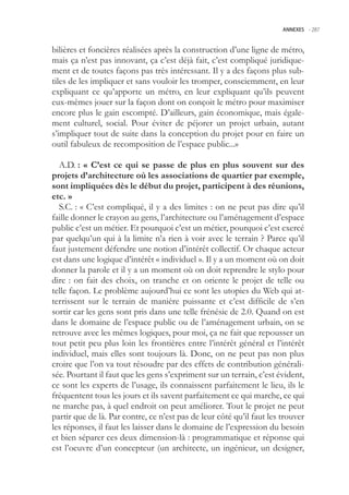 ANNEXES -.287



bilières et foncières réalisées après la construction d’une ligne de métro,
mais ça n’est pas innovant, ça c’est déjà fait, c’est compliqué juridique-
ment et de toutes façons pas très intéressant. Il y a des façons plus sub-
tiles de les impliquer et sans vouloir les tromper, consciemment, en leur
expliquant ce qu’apporte un métro, en leur expliquant qu’ils peuvent
eux-mêmes jouer sur la façon dont on conçoit le métro pour maximiser
encore plus le gain escompté. D’ailleurs, gain économique, mais égale-
ment culturel, social. Pour éviter de péjorer un projet urbain, autant
s’impliquer tout de suite dans la conception du projet pour en faire un
outil fabuleux de recomposition de l’espace public...»

  A.D. : « C’est ce qui se passe de plus en plus souvent sur des
projets d’architecture où les associations de quartier par exemple,
sont impliquées dès le début du projet, participent à des réunions,
etc. »
  S.C. : « C’est compliqué, il y a des limites : on ne peut pas dire qu’il
faille donner le crayon au gens, l’architecture ou l’aménagement d’espace
public c’est un métier. Et pourquoi c’est un métier, pourquoi c’est exercé
par quelqu’un qui à la limite n’a rien à voir avec le terrain ? Parce qu’il
faut justement défendre une notion d’intérêt collectif. Or chaque acteur
est dans une logique d’intérêt « individuel ». Il y a un moment où on doit
donner la parole et il y a un moment où on doit reprendre le stylo pour
dire : on fait des choix, on tranche et on oriente le projet de telle ou
telle façon. Le problème aujourd’hui ce sont les utopies du Web qui at-
terrissent sur le terrain de manière puissante et c’est difficile de s’en
sortir car les gens sont pris dans une telle frénésie de 2.0. Quand on est
dans le domaine de l’espace public ou de l’aménagement urbain, on se
retrouve avec les mêmes logiques, pour moi, ça ne fait que repousser un
tout petit peu plus loin les frontières entre l’intérêt général et l’intérêt
individuel, mais elles sont toujours là. Donc, on ne peut pas non plus
croire que l’on va tout résoudre par des effets de contribution générali-
sée. Pourtant il faut que les gens s’expriment sur un terrain, c’est évident,
ce sont les experts de l’usage, ils connaissent parfaitement le lieu, ils le
fréquentent tous les jours et ils savent parfaitement ce qui marche, ce qui
ne marche pas, à quel endroit on peut améliorer. Tout le projet ne peut
partir que de là. Par contre, ce n’est pas de leur côté qu’il faut les trouver
les réponses, il faut les laisser dans le domaine de l’expression du besoin
et bien séparer ces deux dimension-là : programmatique et réponse qui
est l’oeuvre d’un concepteur (un architecte, un ingénieur, un designer,
 
