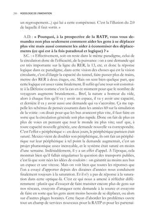 288.- HODOLOGIE DE L’INNOVATION



     un regroupement...) qui lui a cette compétence. C’est la l’illusion du 2.0
     de laquelle il faut sortir. »

        A.D. : « Pourquoi, à la prospective de la RATP, vous vous de-
     mandez non plus seulement comment aider les gens à se déplacer
     plus vite mais aussi comment les aider à économiser des déplace-
     ments (ce qui est à la fois paradoxal et logique) ? »
        S.C. : « Effectivement, soit on reste dans le même paradigme, celui de
     la circulation donc de l’efficacité, de la puissance : on a une demande qui
     est très importante sur la ligne du RER, la 13, etc. et donc la réponse
     logique dans ce paradigme, dans cette vision des choses qui est la vision
     circulante, c’est d’élargir la capacité du tunnel, faire passer plus de trains,
     mettre des RER à deux étages, etc. Mais on sent bien quelque part, que
     cette logique est assez vaine finalement. Il suffit qu’une tour soit construi-
     te à la Défense comme c’est la cas en ce moment pour que le nombre de
     voyageurs augmente brutalement... Bref, la nature a horreur du vide,
     alors à chaque fois qu’il va y avoir un espace, il va y avoir une capacité,
     et derrière il va y avoir aussi une demande qui va s’accroître. Ça me rap-
     pelle les schémas de pensée courants dans les années 60 sur la simulation
     de la voirie : on disait pour que les bus avancent plus vite, il faut faire en
     sorte que la circulation générale soit plus rapide. Donc on fait de plus en
     plus de voies en pensant que tout le monde ira plus vite; sauf que, à
     toute capacité nouvelle générée, une demande nouvelle va correspondre.
     C’est l’effet « périphérique » : en deux jours, le périphérique parisien était
     saturé. Mexico vient de doubler son périphérique, ils ont fait un périphé-
     rique sur leur périphérique à tel point la demande augmentait, c’est un
     projet pharaonique assez incroyable, et le système était saturé en moins
     d’une semaine. Indéniablement, il y a un effet d’appel. A l’époque, cela
     montrait bien qu’il fallait singulariser la question des transports publics,
     c’est là que sont nées les idées de couloirs : on garantit au moins aux bus
     un espace et une vitesse. Mais on voit bien que toutes les réponses que
     l’on a essayé d’apporter depuis des dizaines d’années nous conduisent
     finalement toujours à la saturation. Et il n’y a pas de réponse à la satura-
     tion dans cette optique-là. C’est ce qui nous a amené à réfléchir diffé-
     remment : plutôt que d’essayer de faire transiter encore plus de gens sur
     nos réseaux, essayons d’attaquer cette demande à la source et essayons
     de faire en sorte que les gens aient moins besoin de se déplacer, ou alors
     sur d’autres plages horaires. Cette façon d’aborder les problèmes ouvre
     tout un champ de services nouveaux pour la RATP et pour les partenai-
 