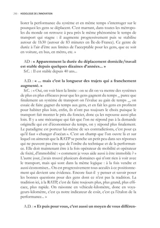 290.- HODOLOGIE DE L’INNOVATION



     liorer la performance du système et en même temps s’interroger sur le
     pourquoi les gens se déplacent. C’est marrant, dans toutes les métropo-
     les du monde on retrouve à peu près le même phénomène le temps de
     transport qui stagne : il augmente progressivement puis se stabilise
     autour de 1h30 (autour de 83 minutes en Île-de-France). Ce genre de
     durée à l’air d’être aux limites de l’acceptable pour les gens, que ce soit
     en voiture, en bus, en métro, etc. »

       AD : « Apparemment la durée du déplacement domicile/travail
     est stable depuis quelques dizaines d’années... »
       S.C. : Il est stable depuis 40 ans...

       A.D. : « ... mais c’est la longueur des trajets qui a franchement
     augmenté. »
       S.C. : « Oui, on voit bien la limite : on se dit on va mettre des systèmes
     de plus en plus efficaces pour que les gens gagnent du temps _ parce que
     finalement un système de transport on l’évalue au gain de temps _, on
     essaie de faire gagner du temps aux gens, et en fait les gens en profitent
     pour habiter plus loin, enfin, ils n’ont pas toujours le choix puisque le
     transport fait monter le prix du foncier, donc ça les repousse aussi plus
     loin. Il y a une mécanique qui fait que l’on ne répond pas à la demande
     originelle qui est d’économiser du temps, on y répond plus finalement.
     Le paradigme est porteur lui-même de ses contradictions, c’est pour ça
     qu’il faut « changer d’océan ». C’est un champ que l’on ouvre là et sur
     lequel on aimerait que la RATP se penche un petit peu dans ses réponses
     qui ne peuvent pas être que de l’ordre du technique et de la performan-
     ce. Elle doit maintenant être à la fois opérateur de mobilité et opérateur
     de fixité, d’immobilité : « comment je vous aide aussi à être immobile ? »
     L’autre jour, j’avais trouvé plusieurs domaines qui n’ont rien à voir avec
     le transport, mais qui sont dans la même logique : à la fois vendre et
     aussi économiser... On est progressivement tous acculés à ce positionne-
     ment qui devient une évidence. Encore faut-il y penser et savoir poser
     les bonnes questions pour des gens dont ce n’est pas la tradition. La
     tradition ici, à la RATP, c’est de faire toujours plus, plus grand, plus effi-
     cace, plus rapide. On raisonne en véhicule-kilomètre, donc en voya-
     geurs-kilomètre, c’est ça notre indicateur de coût, c’est ça l’étalon de la
     performance... »

        A.D. : « Et puis pour vous, c’est aussi un moyen de vous différen-
 