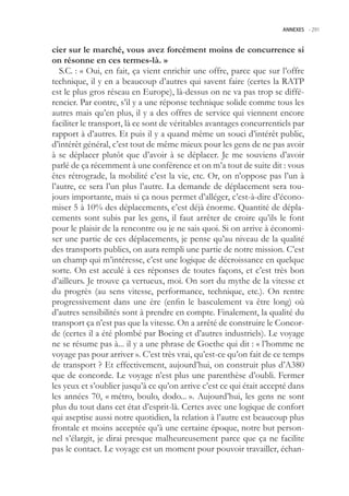 ANNEXES -.291



cier sur le marché, vous avez forcément moins de concurrence si
on résonne en ces termes-là. »
   S.C. : « Oui, en fait, ça vient enrichir une offre, parce que sur l’offre
technique, il y en a beaucoup d’autres qui savent faire (certes la RATP
est le plus gros réseau en Europe), là-dessus on ne va pas trop se diffé-
rencier. Par contre, s’il y a une réponse technique solide comme tous les
autres mais qu’en plus, il y a des offres de service qui viennent encore
faciliter le transport, là ce sont de véritables avantages concurrentiels par
rapport à d’autres. Et puis il y a quand même un souci d’intérêt public,
d’intérêt général, c’est tout de même mieux pour les gens de ne pas avoir
à se déplacer plutôt que d’avoir à se déplacer. Je me souviens d’avoir
parlé de ça récemment à une conférence et on m’a tout de suite dit : vous
êtes rétrograde, la mobilité c’est la vie, etc. Or, on n’oppose pas l’un à
l’autre, ce sera l’un plus l’autre. La demande de déplacement sera tou-
jours importante, mais si ça nous permet d’alléger, c’est-à-dire d’écono-
miser  à 10% des déplacements, c’est déjà énorme. Quantité de dépla-
cements sont subis par les gens, il faut arrêter de croire qu’ils le font
pour le plaisir de la rencontre ou je ne sais quoi. Si on arrive à économi-
ser une partie de ces déplacements, je pense qu’au niveau de la qualité
des transports publics, on aura rempli une partie de notre mission. C’est
un champ qui m’intéresse, c’est une logique de décroissance en quelque
sorte. On est acculé à ces réponses de toutes façons, et c’est très bon
d’ailleurs. Je trouve ça vertueux, moi. On sort du mythe de la vitesse et
du progrès (au sens vitesse, performance, technique, etc.). On rentre
progressivement dans une ère (enfin le basculement va être long) où
d’autres sensibilités sont à prendre en compte. Finalement, la qualité du
transport ça n’est pas que la vitesse. On a arrêté de construire le Concor-
de (certes il a été plombé par Boeing et d’autres industriels). Le voyage
ne se résume pas à... il y a une phrase de Goethe qui dit : « l’homme ne
voyage pas pour arriver ». C’est très vrai, qu’est-ce qu’on fait de ce temps
de transport ? Et effectivement, aujourd’hui, on construit plus d’A380
que de concorde. Le voyage n’est plus une parenthèse d’oubli. Fermer
les yeux et s’oublier jusqu’à ce qu’on arrive c’est ce qui était accepté dans
les années 70, « métro, boulo, dodo... ». Aujourd’hui, les gens ne sont
plus du tout dans cet état d’esprit-là. Certes avec une logique de confort
qui aseptise aussi notre quotidien, la relation à l’autre est beaucoup plus
frontale et moins acceptée qu’à une certaine époque, notre but person-
nel s’élargit, je dirai presque malheureusement parce que ça ne facilite
pas le contact. Le voyage est un moment pour pouvoir travailler, échan-
 