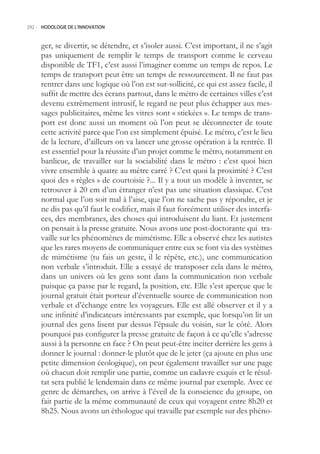 292.- HODOLOGIE DE L’INNOVATION



     ger, se divertir, se détendre, et s’isoler aussi. C’est important, il ne s’agit
     pas uniquement de remplir le temps de transport comme le cerveau
     disponible de TF1, c’est aussi l’imaginer comme un temps de repos. Le
     temps de transport peut être un temps de ressourcement. Il ne faut pas
     rentrer dans une logique où l’on est sur-sollicité, ce qui est assez facile, il
     suffit de mettre des écrans partout, dans le métro de certaines villes c’est
     devenu extrêmement intrusif, le regard ne peut plus échapper aux mes-
     sages publicitaires, même les vitres sont « stickées ». Le temps de trans-
     port est donc aussi un moment où l’on peut se déconnecter de toute
     cette activité parce que l’on est simplement épuisé. Le métro, c’est le lieu
     de la lecture, d’ailleurs on va lancer une grosse opération à la rentrée. Il
     est essentiel pour la réussite d’un projet comme le métro, notamment en
     banlieue, de travailler sur la sociabilité dans le métro : c’est quoi bien
     vivre ensemble à quatre au mètre carré ? C’est quoi la proximité ? C’est
     quoi des « règles » de courtoisie ?... Il y a tout un modèle à inventer, se
     retrouver à 20 cm d’un étranger n’est pas une situation classique. C’est
     normal que l’on soit mal à l’aise, que l’on ne sache pas y répondre, et je
     ne dis pas qu’il faut le codifier, mais il faut forcément utiliser des interfa-
     ces, des membranes, des choses qui introduisent du liant. Et justement
     on pensait à la presse gratuite. Nous avons une post-doctorante qui tra-
     vaille sur les phénomènes de mimétisme. Elle a observé chez les autistes
     que les rares moyens de communiquer entre eux se font via des systèmes
     de mimétisme (tu fais un geste, il le répète, etc.), une communication
     non verbale s’introduit. Elle a essayé de transposer cela dans le métro,
     dans un univers où les gens sont dans la communication non verbale
     puisque ça passe par le regard, la position, etc. Elle s’est aperçue que le
     journal gratuit était porteur d’éventuelle source de communication non
     verbale et d’échange entre les voyageurs. Elle est allé observer et il y a
     une infinité d’indicateurs intéressants par exemple, que lorsqu’on lit un
     journal des gens lisent par dessus l’épaule du voisin, sur le côté. Alors
     pourquoi pas configurer la presse gratuite de façon à ce qu’elle s’adresse
     aussi à la personne en face ? On peut peut-être inciter derrière les gens à
     donner le journal : donner-le plutôt que de le jeter (ça ajoute en plus une
     petite dimension écologique), on peut également travailler sur une page
     où chacun doit remplir une partie, comme un cadavre exquis et le résul-
     tat sera publié le lendemain dans ce même journal par exemple. Avec ce
     genre de démarches, on arrive à l’éveil de la conscience du groupe, on
     fait partie de la même communauté de ceux qui voyagent entre 8h20 et
     8h2. Nous avons un éthologue qui travaille par exemple sur des phéno-
 