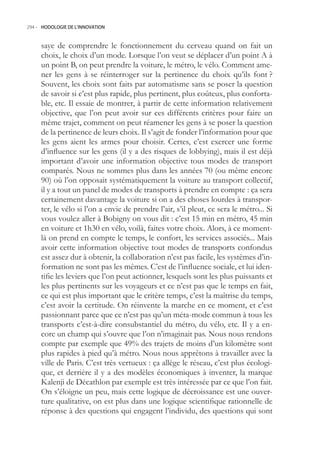 294.- HODOLOGIE DE L’INNOVATION



     saye de comprendre le fonctionnement du cerveau quand on fait un
     choix, le choix d’un mode. Lorsque l’on veut se déplacer d’un point A à
     un point B, on peut prendre la voiture, le métro, le vélo. Comment ame-
     ner les gens à se réinterroger sur la pertinence du choix qu’ils font ?
     Souvent, les choix sont faits par automatisme sans se poser la question
     de savoir si c’est plus rapide, plus pertinent, plus coûteux, plus conforta-
     ble, etc. Il essaie de montrer, à partir de cette information relativement
     objective, que l’on peut avoir sur ces différents critères pour faire un
     même trajet, comment on peut réamener les gens à se poser la question
     de la pertinence de leurs choix. Il s’agit de fonder l’information pour que
     les gens aient les armes pour choisir. Certes, c’est exercer une forme
     d’influence sur les gens (il y a des risques de lobbying), mais il est déjà
     important d’avoir une information objective tous modes de transport
     comparés. Nous ne sommes plus dans les années 70 (ou même encore
     90) où l’on opposait systématiquement la voiture au transport collectif,
     il y a tout un panel de modes de transports à prendre en compte : ça sera
     certainement davantage la voiture si on a des choses lourdes à transpor-
     ter, le vélo si l’on a envie de prendre l’air, s’il pleut, ce sera le métro... Si
     vous voulez aller à Bobigny on vous dit : c’est 1 min en métro, 4 min
     en voiture et 1h30 en vélo, voilà, faites votre choix. Alors, à ce moment-
     là on prend en compte le temps, le confort, les services associés... Mais
     avoir cette information objective tout modes de transports confondus
     est assez dur à obtenir, la collaboration n’est pas facile, les systèmes d’in-
     formation ne sont pas les mêmes. C’est de l’influence sociale, et lui iden-
     tifie les leviers que l’on peut actionner, lesquels sont les plus puissants et
     les plus pertinents sur les voyageurs et ce n’est pas que le temps en fait,
     ce qui est plus important que le critère temps, c’est la maîtrise du temps,
     c’est avoir la certitude. On réinvente la marche en ce moment, et c’est
     passionnant parce que ce n’est pas qu’un méta-mode commun à tous les
     transports c’est-à-dire consubstantiel du métro, du vélo, etc. Il y a en-
     core un champ qui s’ouvre que l’on n’imaginait pas. Nous nous rendons
     compte par exemple que 49% des trajets de moins d’un kilomètre sont
     plus rapides à pied qu’à métro. Nous nous apprêtons à travailler avec la
     ville de Paris. C’est très vertueux : ça allège le réseau, c’est plus écologi-
     que, et derrière il y a des modèles économiques à inventer, la marque
     Kalenji de Décathlon par exemple est très intéressée par ce que l’on fait.
     On s’éloigne un peu, mais cette logique de décroissance est une ouver-
     ture qualitative, on est plus dans une logique scientifique rationnelle de
     réponse à des questions qui engagent l’individu, des questions qui sont
 