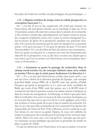 ANNEXES -.295



bien plus de l’ordre du sensible, du physiologique, du psychologique... »

   A.D. : « Depuis combien de temps existe la cellule prospective et
conception innovante ? »
   S.C. : « Ça fait 2 ans en fait, auparavant, elle n’était pas orientée sur
l’innovation, elle était plutôt orientée sur la sociologie et dans les 10 ou
1 premières années elle était très connue dans le monde de la recherche
et des sciences sociales plus spécifiquement sur l’aspect social au niveau
des voyageurs (expérience vécue, etc.) et puis au niveau managerial. Ça a
fait les heures de gloire de la prospective pendant une quinzaine d’an-
nées. On y posait des questions que les gens du transport ne se posaient
jamais : c’est quoi une gare ? C’est quoi un quartier de gare ? C’est quoi
l’intermodalité ? Il y a eu des films de faits, des choses assez étonnantes...
Tous les quatre ou cinq ans il y a toujours une sorte de réorientation des
objectifs de la prospective et là, ça fait deux ou trois ans, depuis que je
suis arrivé, que l’on est centrés sur l’innovation, sur la conception inno-
vante et l’innovation. »

   A.D. : « Comment se passe le passage de recherches dans le
champ social menées ici, de concepts élaborés dans cette cellule
au terrain ? Est-ce que le relais passe facilement à la direction ? »
   S.C. : « Il y a eu pas mal d’innovations sociales mais parce qu’il y a eu
une très forte volonté de la direction générale de l’époque : par exemple
Jean-Paul Bailly (actuel PDG de la RATP) était très proche d’Edith
Heurgon qui gérait la prospective et il y avait une forte sensibilité de
Bailly qui avant d’être PDG avait fait quinze ans à la RATP, donc il
connaissait très bien la question sociale. Lui-même arrivait à réinjecter ça
dans les modes de management. L’embrayage se faisait à peu près bien.
Mais la recherche c’est aussi un moyen de faire rayonner l’entreprise, ça
ne veut pas dire que tout ce que l’on dit ici va être appliqué, mais il faut
être toujours à l’avant-garde de ce qui se fait en matière de recherche. En
fait, il y en a très peu dans ce domaine-là. On a rencontré l’an dernier des
responsables du métro de New York et Boston, on leur a parlé de ce que
l’on faisait, ils ont trouvé ça génial. Depuis, ils nous ont sollicités de
temps en temps pour des conseils pour le montage d’une structure équi-
valente. Mais c’est assez rare, c’est vrai qu’il n’y a presque que des gros-
ses structures un peu publiques qui peuvent se permettre de mettre en
place ce genre de cellule.
   Ce qui est intéressant avec l’innovation, c’est que ça amène à se poser
 
