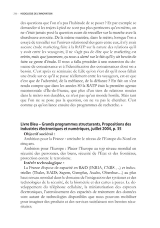 296.- HODOLOGIE DE L’INNOVATION



     des questions que l’on n’a pas l’habitude de se poser ? Et par exemple se
     demander si les trajets à pied ne sont pas plus pertinents qu’en métro, on
     ne s’était jamais posé la question avant de travailler sur la marche avec la
     chercheuse associée. De la même manière, dans le métro, lorsque l’on a
     essayé de travailler sur l’univers relationnel des gens entre eux, il n’y avait
     aucune étude marketing faite à la RATP sur la nature des relations qu’il
     y avait entre les voyageurs, il ne s’agit pas de dire que le marketing est
     crétin, mais que justement, ça nous a alerté sur le fait qu’il y ait besoin de
     faire ce genre d’étude. Il nous a fallu procéder à une extension du do-
     maine de connaissance et à l’identification des connaissances dont on a
     besoin. C’est après ce séminaire de Lille qu’on s’est dit qu’il nous fallait
     une étude sur ce qu’il se passe réellement entre les voyageurs, est-ce que
     c’est que de l’adversité, de la méfiance, de la défiance ? En fait on s’est
     rendu compte que dans les années 80 la RATP était la première agence
     matrimoniale d’Île-de-France, que plus d’un tiers de relations nouées
     dans le métro son durables, ce n’est pas qu’un monde hostile. Mais tant
     que l’on ne se pose pas la question, on ne va pas le chercher. C’est
     comme ça qu’on lance ensuite des programmes de recherche. »



     Livre Bleu – Grands programmes structurants, Propositions des
     industries électroniques et numériques, juillet 2004, p. 35
        Objectif sociétal :
        Ambition pour la France : atteindre le niveau de l’Europe du Nord en
     cinq ans.
        Ambition pour l’Europe : Placer l’Europe au top niveau mondial en
     sécurité des personnes, des biens, sécurité de l’État et des frontières,
     protection contre le terrorisme.
        Intérêt technologique :
        La France dispose de capacité en RD (INRIA, CNRS , ..) et indus-
     trielles (Thales, EADS, Sagem, Gemplus, Axalto, Oberthur…) au plus
     haut niveau mondial dans le domaine de l’intégration des systèmes et des
     technologies de la sécurité, de la biométrie et des cartes à puces. Le dé-
     veloppement du téléphone cellulaire, la miniaturisation des capteurs
     électroniques, l’accroissement des capacités de traitement des données
     sont autant de technologies disponibles que nous pouvons mobiliser
     pour imaginer des produits et des services satisfaisant nos besoins sécu-
     ritaires.
 