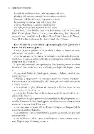 298.- HODOLOGIE DE L’INNOVATION



       Individuals and interactions over processes and tools
       Working software over comprehensive documentation
       Customer collaboration over contract negotiation
       Responding to change over following a plan
       That is, while there is value in the items on
       the right, we value the items on the left more.
       Kent Beck, Mike Beedle, Arie van Bennekum, Alistair Cockburn,
     Ward Cunningham, Martin Fowler, James Grenning, Jim Highsmith,
     Andrew Hunt, Ron Jeffries, Jon Kern, Brian Marick, Robert C. Martin,
     Steve Mellor, Ken Schwaber, Jeff Sutherland, Dave Thoma

        Les  valeurs se déclinent en  principes généraux communs à
     toutes les méthodes agiles :
        « Notre première priorité est de satisfaire le client en livrant tôt et ré-
     gulièrement des logiciels utiles ».
        « Le changement est bienvenu, même tardivement dans le développe-
     ment. Les processus agiles exploitent le changement comme avantage
     compétitif pour le client ».
        « Livrer fréquemment une application fonctionnelle, toutes les deux
     semaines à deux mois, avec une tendance pour la période la plus courte
     ».
        « Les gens de l’art et les développeurs doivent collaborer quotidienne-
     ment au projet ».
        « Bâtissez le projet autour de personnes motivées. Donnez leur l’envi-
     ronnement et le soutien dont elles ont besoin, et croyez en leur capacité
     à faire le travail ».
        « La méthode la plus efficace de transmettre l’information est une
     conversation en face à face ».
        « Un logiciel fonctionnel est la meilleure unité de mesure de la pro-
     gression du projet ».
        « Les processus agiles promeuvent un rythme de développement sou-
     tenable. Commanditaires, développeurs et utilisateurs devraient pouvoir
     maintenir le rythme indéfiniment ».
        « Une attention continue à l’excellence technique et à la qualité de la
     conception améliore l’agilité ».
        « La simplicité - l’art de maximiser la quantité de travail à ne pas faire
     est essentielle ».
        « Les meilleures architectures, spécifications et conceptions sont is-
     sues d’équipes qui s’auto-organisent ».
 