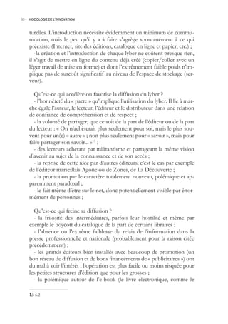 30.- HODOLOGIE DE L’INNOVATION



    turelles. L’introduction nécessite évidemment un minimum de commu-
    nication, mais le peu qu’il y a à faire s’agrège spontanément à ce qui
    préexiste (Internet, site des éditions, catalogue en ligne et papier, etc.) ;
       -la création et l’introduction de chaque lyber ne coûtent presque rien,
    il s’agit de mettre en ligne du contenu déjà créé (copier/coller avec un
    léger travail de mise en forme) et dont l’extrêmement faible poids n’im-
    plique pas de surcoût significatif au niveau de l’espace de stockage (ser-
    veur).

      Qu’est-ce qui accélère ou favorise la diffusion du lyber ?
      - l’honnêteté du « pacte » qu’implique l’utilisation du lyber. Il lie à mar-
    che égale l’auteur, le lecteur, l’éditeur et le distributeur dans une relation
    de confiance de compréhension et de respect ;
      - la volonté de partager, que ce soit de la part de l’éditeur ou de la part
    du lecteur : « On n’achèterait plus seulement pour soi, mais le plus sou-
    vent pour un(e) « autre » ; non plus seulement pour « savoir », mais pour
    faire partager son savoir... »13 ;
      - des lecteurs achetant par militantisme et partageant la même vision
    d’avenir au sujet de la connaissance et de son accès ;
      - la reprise de cette idée par d’autres éditeurs, c’est le cas par exemple
    de l’éditeur marseillais Agone ou de Zones, de La Découverte ;
      - la promotion par le caractère totalement nouveau, polémique et ap-
    paremment paradoxal ;
      - le fait même d’être sur le net, donc potentiellement visible par énor-
    mément de personnes ;

      Qu’est-ce qui freine sa diffusion ?
      - la frilosité des intermédiaires, parfois leur hostilité et même par
    exemple le boycott du catalogue de la part de certains libraires ;
      - l’absence ou l’extrême faiblesse du relais de l’information dans la
    presse professionnelle et nationale (probablement pour la raison citée
    précédemment) ;
      - les grands éditeurs bien installés avec beaucoup de promotion (un
    bon réseau de diffusion et de bons financements de « publicitaires ») ont
    du mal à voir l’intérêt : l’opération est plus facile ou moins risquée pour
    les petites structures d’édition que pour les grosses ;
      - la polémique autour de l’e-book (le livre électronique, comme le

     6.2
 