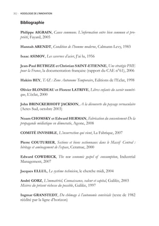 302.- HODOLOGIE DE L’INNOVATION



     Bibliographie

     Philippe AIGRAIN, Cause commune. L’information entre bien commun et pro-
     priété, Fayard, 200

     Hannah ARENDT, Condition de l’homme moderne, Calmann-Levy, 1983

     Isaac ASIMOV, Les cavernes d’acier, J’ai lu, 196

     Jean-Paul BETBEZE et Christian SAINT-ETIENNE, Une stratégie PME
     pour la France, la documentation française (rapport du CAE n°61), 2006

     Hakim BEY, TAZ : Zone Autonome Temporaire, Editions de l’Eclat, 1998

     Olivier BLONDEAU et Florent LATRIVE, Libres enfants du savoir numéri-
     que, L’éclat, 2000

     John BRINCKERHOFF JACKSON, A la découverte du paysage vernaculaire
     (Actes Sud, octobre 2003)

     Noam CHOMSKY et Edward HERMAN, Fabrication du consentement-De la
     propagande médiatique en démocratie, Agone, 2008

     COMITÉ INVISIBLE, L’insurrection qui vient, La Fabrique, 2007

     Pierre COUTURIER, Sections et biens sectionnaux dans le Massif Central :
     héritage et aménagement de l’espace, Ceramac, 2000

     Edward COWDRICK, The new economic gospel of consumption, Industrial
     Management, 2007

     Jacques ELLUL, Le système technicien, le cherche midi, 2004

     André GORZ, L’immatériel, Connaissance, valeur et capital, Galilée, 2003
     Misères du présent richesse du possible, Galilée, 1997

     Ingmar GRANSTEDT, Du chômage à l’autonomie conviviale (texte de 1982
     réédité par la ligne d’horizon)
 