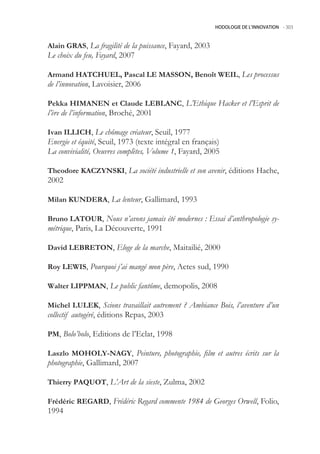 HODOLOGIE DE L’INNOVATION -.303



Alain GRAS, La fragilité de la puissance, Fayard, 2003
Le choix du feu, Fayard, 2007

Armand HATCHUEL, Pascal LE MASSON, Benoît WEIL, Les processus
de l’innovation, Lavoisier, 2006

Pekka HIMANEN et Claude LEBLANC, L’Ethique Hacker et l’Esprit de
l’ère de l’information, Broché, 2001

Ivan ILLICH, Le chômage créateur, Seuil, 1977
Energie et équité, Seuil, 1973 (texte intégral en français)
La convivialité, Oeuvres complètes, Volume 1, Fayard, 200

Theodore KACZYNSKI, La société industrielle et son avenir, éditions Hache,
2002

Milan KUNDERA, La lenteur, Gallimard, 1993

Bruno LATOUR, Nous n’avons jamais été modernes : Essai d’anthropologie sy-
métrique, Paris, La Découverte, 1991

David LEBRETON, Eloge de la marche, Maitailié, 2000

Roy LEWIS, Pourquoi j’ai mangé mon père, Actes sud, 1990

Walter LIPPMAN, Le public fantôme, demopolis, 2008

Michel LULEK, Scions travaillait autrement ? Ambiance Bois, l’aventure d’un
collectif autogéré, éditions Repas, 2003

PM, Bolo’bolo, Editions de l’Eclat, 1998

Laszlo MOHOLY-NAGY, Peinture, photographie, film et autres écrits sur la
photographie, Gallimard, 2007

Thierry PAQUOT, L’Art de la sieste, Zulma, 2002

Frédéric REGARD, Frédéric Regard commente 1984 de Georges Orwell, Folio,
1994
 