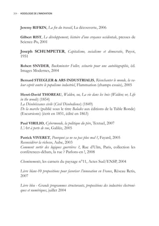 304.- HODOLOGIE DE L’INNOVATION




     Jeremy RIFKIN, La fin du travail, La découverte, 2006

     Gilbert RIST, Le développement, histoire d’une croyance occidentale, presses de
     Science-Po, 2001

     Joseph SCHUMPETER, Capitalisme, socialisme et démocratie, Payot,
     191

     Robert SNYDER, Buckminster Fuller, scénario pour une autobiographie, éd.
     Images Modernes, 2004

     Bernard STIEGLER  ARS INDUSTRIALIS, Réenchanter le monde, la va-
     leur esprit contre le populisme industriel, Flammarion (champs essais), 200

     Henri-David THOREAU, Walden, ou, La vie dans les bois (Walden; or, Life
     in the woods) (184)
     La Désobéissance civile (Civil Disobedience) (1849)
     De la marche (publié sous le titre Balades aux éditions de la Table Ronde)
     (Excursions) (écrit en 181, édité en 1863)

     Paul VIRILIO, Cybermonde, la politique du pire, Textuel, 2007
     L’Art à perte de vue, Galilée, 200

     Patrick VIVERET, Pourquoi ça ne va pas plus mal ?, Fayard, 200
     Reconsidérer la richesse, Aube, 2003
     Comment sortir des logiques guerrières ?, Rue d’Ulm, Paris, collection les
     conférences-débats, la rue ? Parlons-en !, 2008

     Cheminements, les carnets du paysage n°11, Actes Sud/ENSP, 2004

     Livre blanc-10 propositions pour favoriser l’innovation en France, Réseau Retis,
     2007

     Livre bleu - Grands programmes structurants, propositions des industries électroni-
     ques et numériques, juillet 2004
 