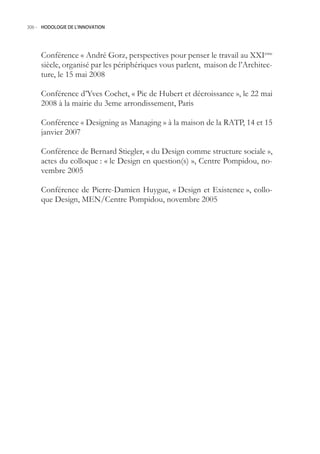306.- HODOLOGIE DE L’INNOVATION




     Conférence « André Gorz, perspectives pour penser le travail au XXIeme
     siècle, organisé par les périphériques vous parlent, maison de l’Architec-
     ture, le 1 mai 2008

     Conférence d’Yves Cochet, « Pic de Hubert et décroissance », le 22 mai
     2008 à la mairie du 3eme arrondissement, Paris

     Conférence « Designing as Managing » à la maison de la RATP, 14 et 1
     janvier 2007

     Conférence de Bernard Stiegler, « du Design comme structure sociale »,
     actes du colloque : « le Design en question(s) », Centre Pompidou, no-
     vembre 200

     Conférence de Pierre-Damien Huygue, « Design et Existence », collo-
     que Design, MEN/Centre Pompidou, novembre 200
 