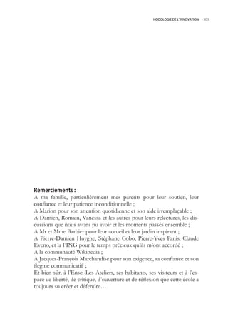 HODOLOGIE DE L’INNOVATION -.309




Remerciements :
A ma famille, particulièrement mes parents pour leur soutien, leur
confiance et leur patience inconditionnelle ;
A Marion pour son attention quotidienne et son aide irremplaçable ;
A Damien, Romain, Vanessa et les autres pour leurs relectures, les dis-
cussions que nous avons pu avoir et les moments passés ensemble ;
A Mr et Mme Barbier pour leur accueil et leur jardin inspirant ;
A Pierre-Damien Huyghe, Stéphane Cobo, Pierre-Yves Panis, Claude
Eveno, et la FING pour le temps précieux qu’ils m’ont accordé ;
A la communauté Wikipedia ;
A Jacques-François Marchandise pour son exigence, sa confiance et son
flegme communicatif ;
Et bien sûr, à l’Ensci-Les Ateliers, ses habitants, ses visiteurs et à l’es-
pace de liberté, de critique, d’ouverture et de réflexion que cette école a
toujours su créer et défendre…
 