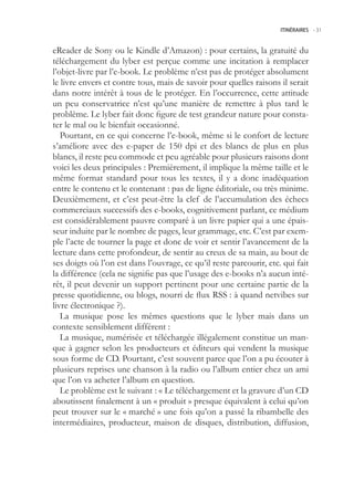 ITINÉRAIRES -.31



eReader de Sony ou le Kindle d’Amazon) : pour certains, la gratuité du
téléchargement du lyber est perçue comme une incitation à remplacer
l’objet-livre par l’e-book. Le problème n’est pas de protéger absolument
le livre envers et contre tous, mais de savoir pour quelles raisons il serait
dans notre intérêt à tous de le protéger. En l’occurrence, cette attitude
un peu conservatrice n’est qu’une manière de remettre à plus tard le
problème. Le lyber fait donc figure de test grandeur nature pour consta-
ter le mal ou le bienfait occasionné.
   Pourtant, en ce qui concerne l’e-book, même si le confort de lecture
s’améliore avec des e-paper de 10 dpi et des blancs de plus en plus
blancs, il reste peu commode et peu agréable pour plusieurs raisons dont
voici les deux principales : Premièrement, il implique la même taille et le
même format standard pour tous les textes, il y a donc inadéquation
entre le contenu et le contenant : pas de ligne éditoriale, ou très minime.
Deuxièmement, et c’est peut-être la clef de l’accumulation des échecs
commerciaux successifs des e-books, cognitivement parlant, ce médium
est considérablement pauvre comparé à un livre papier qui a une épais-
seur induite par le nombre de pages, leur grammage, etc. C’est par exem-
ple l’acte de tourner la page et donc de voir et sentir l’avancement de la
lecture dans cette profondeur, de sentir au creux de sa main, au bout de
ses doigts où l’on est dans l’ouvrage, ce qu’il reste parcourir, etc. qui fait
la différence (cela ne signifie pas que l’usage des e-books n’a aucun inté-
rêt, il peut devenir un support pertinent pour une certaine partie de la
presse quotidienne, ou blogs, nourri de flux RSS : à quand netvibes sur
livre électronique ?).
   La musique pose les mêmes questions que le lyber mais dans un
contexte sensiblement différent :
   La musique, numérisée et téléchargée illégalement constitue un man-
que à gagner selon les producteurs et éditeurs qui vendent la musique
sous forme de CD. Pourtant, c’est souvent parce que l’on a pu écouter à
plusieurs reprises une chanson à la radio ou l’album entier chez un ami
que l’on va acheter l’album en question.
   Le problème est le suivant : « Le téléchargement et la gravure d’un CD
aboutissent finalement à un « produit » presque équivalent à celui qu’on
peut trouver sur le « marché » une fois qu’on a passé la ribambelle des
intermédiaires, producteur, maison de disques, distribution, diffusion,
 