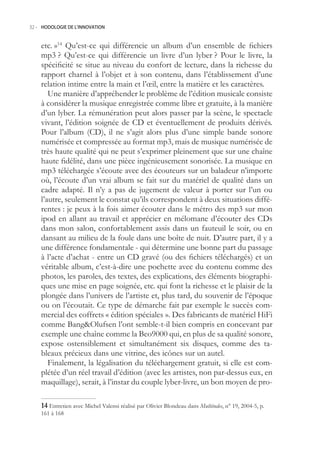 32.- HODOLOGIE DE L’INNOVATION



    etc. »14 Qu’est-ce qui différencie un album d’un ensemble de fichiers
    mp3 ? Qu’est-ce qui différencie un livre d’un lyber ? Pour le livre, la
    spécificité se situe au niveau du confort de lecture, dans la richesse du
    rapport charnel à l’objet et à son contenu, dans l’établissement d’une
    relation intime entre la main et l’œil, entre la matière et les caractères.
       Une manière d’appréhender le problème de l’édition musicale consiste
    à considérer la musique enregistrée comme libre et gratuite, à la manière
    d’un lyber. La rémunération peut alors passer par la scène, le spectacle
    vivant, l’édition soignée de CD et éventuellement de produits dérivés.
    Pour l’album (CD), il ne s’agit alors plus d’une simple bande sonore
    numérisée et compressée au format mp3, mais de musique numérisée de
    très haute qualité qui ne peut s’exprimer pleinement que sur une chaîne
    haute fidélité, dans une pièce ingénieusement sonorisée. La musique en
    mp3 téléchargée s’écoute avec des écouteurs sur un baladeur n’importe
    où, l’écoute d’un vrai album se fait sur du matériel de qualité dans un
    cadre adapté. Il n’y a pas de jugement de valeur à porter sur l’un ou
    l’autre, seulement le constat qu’ils correspondent à deux situations diffé-
    rentes : je peux à la fois aimer écouter dans le métro des mp3 sur mon
    ipod en allant au travail et apprécier en mélomane d’écouter des CDs
    dans mon salon, confortablement assis dans un fauteuil le soir, ou en
    dansant au milieu de la foule dans une boîte de nuit. D’autre part, il y a
    une différence fondamentale - qui détermine une bonne part du passage
    à l’acte d’achat - entre un CD gravé (ou des fichiers téléchargés) et un
    véritable album, c’est-à-dire une pochette avec du contenu comme des
    photos, les paroles, des textes, des explications, des éléments biographi-
    ques une mise en page soignée, etc. qui font la richesse et le plaisir de la
    plongée dans l’univers de l’artiste et, plus tard, du souvenir de l’époque
    ou on l’écoutait. Ce type de démarche fait par exemple le succès com-
    mercial des coffrets « édition spéciales ». Des fabricants de matériel HiFi
    comme BangOlufsen l’ont semble-t-il bien compris en concevant par
    exemple une chaîne comme la Beo9000 qui, en plus de sa qualité sonore,
    expose ostensiblement et simultanément six disques, comme des ta-
    bleaux précieux dans une vitrine, des icônes sur un autel.
       Finalement, la légalisation du téléchargement gratuit, si elle est com-
    plétée d’un réel travail d’édition (avec les artistes, non par-dessus eux, en
    maquillage), serait, à l’instar du couple lyber-livre, un bon moyen de pro-

     Entretien avec Michel Valensi réalisé par Olivier Blondeau dans Multitudes, n° 19, 2004-, p.
    161 à 168
 