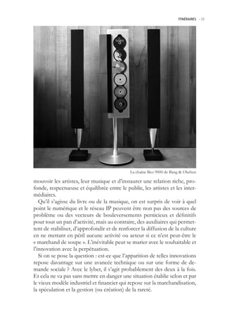 ITINÉRAIRES -.33




                                             La chaîne Beo 9000 de Bang  Olufsen

mouvoir les artistes, leur musique et d’instaurer une relation riche, pro-
fonde, respectueuse et équilibrée entre le public, les artistes et les inter-
médiaires.
   Qu’il s’agisse du livre ou de la musique, on est surpris de voir à quel
point le numérique et le réseau IP peuvent être non pas des sources de
problème ou des vecteurs de bouleversements pernicieux et définitifs
pour tout un pan d’activité, mais au contraire, des auxiliaires qui permet-
tent de stabiliser, d’approfondir et de renforcer la diffusion de la culture
en ne mettant en péril aucune activité ou acteur si ce n’est peut-être le
« marchand de soupe ». L’inévitable peut se marier avec le souhaitable et
l’innovation avec la perpétuation.
   Si on se pose la question : est-ce que l’apparition de telles innovations
repose davantage sur une avancée technique ou sur une forme de de-
mande sociale ? Avec le lyber, il s’agit probablement des deux à la fois.
Et cela ne va pas sans mettre en danger une situation établie selon et par
le vieux modèle industriel et financier qui repose sur la marchandisation,
la spéculation et la gestion (ou création) de la rareté.
 