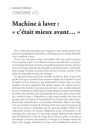 34.- HODOLOGIE DE L’INNOVATION



    ITINERAIRE n° :
                2

    Machine à laver :
    « c’était mieux avant… »

       S’il y a bien une innovation qui a marqué le siècle dernier pour la ma-
    jorité de la population occidentale, et davantage pour la moitié féminine,
    c’est la machine à laver.
       On ne s’en rend plus compte aujourd’hui, mais qui saurait se passer
    d’une machine à laver ? Cet élément nouveau, introduit dans un contex-
    te où le linge était lavé à la main, essentiellement par les femmes du foyer
    et pour la frange aisée par des lavandières professionnelles, a profondé-
    ment changé la donne, au point d’être devenu la norme actuelle. Il fait
    partie de la panoplie basique des ménages.
       Il s’agit pour beaucoup d’une véritable révolution, dont on peut dire
    qu’elle n’est que le résultat d’une évolution logique de la planche à laver,
    du battoir et de la lessiveuse, une amélioration continue, plus ou moins
    régulière. On peut également dire qu’elle marque une rupture pour le
    commun des mortels, le passage pour de bon à une société industriel-
    le (car si l’industrie se définit pour certains d’abord comme la possibilité
    de réaliser des bénéfices par la production de masses, elle est aussi défi-
    nie, comme la mise à disposition au plus grand nombre des fruits du
    progrès grâce à la hausse de la productivité et la baisse des coûts de pro-
    duction par rationalisation et économies d’échelles). Mais le lave-linge
    n’est que la partie émergée de l’iceberg. Cette innovation n’aurait pas pu
    voir le jour sans la constitution, par les pouvoirs publics (l’Etat et les
    collectivités locales) de réseaux d’adduction d’eau, d’évacuation et de
    traitement des eaux grises. Le lave-linge marque également une rupture
    dans l’évolution des outils de lavage par le recours, grâce au moteur, à
    une énergie extérieure qui remplace le frottage et le battage manuel du
    linge. Cette énergie abondante et à bas coût (actuellement encore) est
 