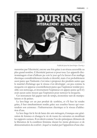 ITINÉRAIRES -.35




                                              Publicité.pour.les.lave-linge.«.During.»

transmise par l’électricité, encore une fois grâce à un réseau accessible au
plus grand nombre. L’électricité partout et pour tous. Les appareils élec-
troménagers n’ont d’ailleurs pu voir le jour qu’à la faveur d’un maillage
électrique considérablement étendu et densifié, mais c’est probablement
aussi parce que l’industrie s’est mise à proposer des produits autres que
le matériel d’éclairage que le réseau s’est développé ; un peu comme la
moquette est apparue essentiellement parce que l’aspirateur rendait pos-
sible son nettoyage, et inversement l’aspirateur est apparu parce qu’il n’y
avait aucun autre moyen que l’aspiration pour nettoyer la moquette.
  Cet instrument fait gagner tant de temps, économise tant de manipu-
lations et de peines.
  Le lave-linge est un pur produit de synthèse, et s’il faut lui rendre
grâce, il faut simultanément rendre grâce aux couches basses qui sous-
tendent son existence : l’infrastructure électrique et le réseau d’adduc-
tion d’eau.
  Le lave-linge fut le fer de lance des arts ménagers, il marqua une géné-
ration de femmes et changea la vie de toutes les suivantes en modifiant
les rapports sociaux. Il est décrit comme l’un des principaux éléments de
la libération de la condition féminine durant les trente glorieuses et de
démocratisation du confort ; lequel se traduit par l’apparition d’une clas-
 