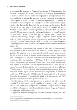 36.- HODOLOGIE DE L’INNOVATION



    se moyenne. La machine et l’industrie au service de l’émancipation des
    femmes, de l’égalité des sexes ? Alain Gras se demande prudemment si
    la machine à laver n’a pas plutôt accompagné un changement de posi-
    tion sociale de la femme. La machine pourrait être apparue et devenue
    efficace pour atteindre cet objectif : donner la possibilité à la femme de
    l’extraire du domaine privé du foyer pour la faire entrer dans l’espace
    public, celui du marché du travail. Ce qui ne veut pas forcément dire la
    faire sortir du rôle qu’elle tenait jusque là dans l’économie du foyer.
    Même si le linge est lavé automatiquement et si la durée de la lessive s’est
    considérablement raccourcie, les tâches préliminaires et complémentai-
    res pour arriver à une pile de linge propre, repassé, plié et rangé dans
    l’armoire (et davantage lorsqu’il s’agit de linge très délicat devant être
    lavé à la main) incombent encore généralement aux femmes. Voici par
    exemple l’extrait d’un message recueilli sur le forum de www.femmeau-
    foyer.net (réseau d’entraide et de solidarité réservé aux mères et femmes
    au foyer) :
       « La machine à laver justement, sous prétexte qu’elle a libéré la femme du lavoir,
    possède la particularité d’attirer comme un aimant une quantité effroyable de linge
    quotidien. Sûr qu’avant, on ne se changeait qu’une fois la semaine et encore…deux
    fois par an pour les draps, la machine à laver permet de se changer trois fois par
    jour… les draps tous les huit jours. Soit au bas mot pour une famille de quatre : 52
    semaines fois X 4 paires de draps = 208 paires X 2 = 416 carrés immenses de
    tissus et autant de taies, qui mettent 100 ans à sécher l’hiver, période d’ailleurs favo-
    rable au port de chaussettes. Avec une moyenne raisonnable de 8 mois par an, à
    raison d’une paire de chaussettes par jour et par personne, cela représente 240 jours
    X 8 chaussettes = 1919. (Adapter le calcul au nombre de personnes par foyer) j’in-
    siste sur le résultat impair, car les chaussettes sont indépendantes et rarement en
    couple. Donc 1919 chaussettes à 1) placer dans la machine, 2) sortir de la machine,
    3) étendre, 4) rassembler (si possible) donc 1919 X 4 manipulations soit 7676
    gestes par an pour des chaussettes, épanouissant non ? »1
       Ce témoignage n’est certainement pas si excessif et relève bien la
    quantité de travail manuel que la machine n’a pas supprimée ou disons
    celui qu’elle cache, sans compter les contraintes : ne pas laisser le linge
    mouillé trop longtemps dans la machine fermée au risque qu’il prenne
    une odeur de moisi par exemple.
       L’argument de vente a longtemps été celui du répit, du repos, de l’atti-

     http://femmeaufoyer.dynamicforum.net/votre-vie-de-femme-au-foyer-f6/la-journée-de-la-
    glande-le-23-octobre-t26940.htm
 