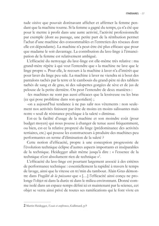 ITINÉRAIRES -.37



tude oisive que pouvait dorénavant afficher et affirmer la femme pen-
dant que la machine tourne. Si la femme a gagné du temps, ça n’a été que
pour le mettre à profit dans une autre activité, l’activité professionnelle
par exemple (dont au passage, une petite part de la rétribution permet
l’achat d’une machine des consommables et l’entretien des réseaux dont
elle est dépendante). La machine n’a peut-être été plus efficace que pour
que madame le soit davantage. La contribution du lave-linge à l’émanci-
pation de la femme est relativement ambiguë.
   L’efficacité du nettoyage du lave-linge est elle-même très relative : ma
grand-mère répète à qui veut l’entendre que « la machine ne lave que le
linge propre ». Pour elle, le recours à la machine à laver n’a d’intérêt que
pour laver du linge peu sale. La machine à laver ne viendra ni à bout des
pantalons tachés par la terre et le cambouis du grand-père ni des tabliers
tachés de sang et de gras, ni des salopettes gorgées de sève et de jus de
pelouse de la petite dernière. On peut l’entendre de deux manières :
   -les machines ne sont pas aussi efficaces que la lessiveuse ou les bras
(ce qui pose problème dans son quotidien) ;
   -on a aujourd’hui tendance à ne pas salir nos vêtements : non seule-
ment nos activités finissent par être de moins en moins salissantes mais
notre « seuil de résistance psychique à la saleté » diminue.
   Est-ce la facilité d’usage de la machine et son moindre coût (pour
budget moyen) qui nous pousse à changer de tenue aussi fréquemment,
ou bien, est-ce la relative propreté du linge (prédominance des activités
tertiaires, etc.) qui pousse les constructeurs à produire des machines peu
performantes en terme d’élimination de la saleté ?
   Cette notion d’efficacité, propre à une conception progressiste de
l’évolution technique éclipse d’autres aspects importants et inséparables
de la technique. Heidegger allait même jusqu’à dire : « l’essence de la
technique n’est absolument rien de technique »2.
   L’efficacité du lave-linge est pourtant largement associé à des critères
de performance technique : essentiellement la rapidité à travers le temps
de lavage, ainsi que la vitesse en tr/min du tambour. Alain Gras démon-
tre dans Fragilité de la puissance que « […] l’efficacité ainsi conçu ne pro-
longe l’objet ni dans la durée ni dans le milieu environnant. Donné com-
me isolé dans un espace-temps défini ici et maintenant par la science, cet
objet se verra ainsi privé de toutes ses ramifications qui le font vivre en


 Martin Heidegger, Essais et conférences, Gallimard, p.9
 