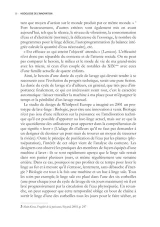 38.- HODOLOGIE DE L’INNOVATION



    tant que moyen d’action sur le monde produit par ce même monde. » 3
    Fort heureusement, d’autres critères sont également mis en avant
    aujourd’hui, tels que le silence, le niveau de vibrations, la consommation
    d’eau et d’électricité (normée), la délicatesse de l’essorage, le nombre de
    programmes pour le linge délicat, l’autoprogrammation (la balance inté-
    grée calcule la quantité d’eau nécessaire), etc.
       « Est efficace ce qui atteint l’objectif attendu » (Larousse). L’efficacité
    n’est donc pas séparable du contexte et de l’attente sociale. On ne peut
    pas comparer le besoin, le milieu et le mode de vie de ma grand-mère
    avec les miens, ni ceux d’un couple de notables du XIXeme avec ceux
    d’une famille actuelle de quatre enfants.
       Ainsi, le besoin d’une durée du cycle de lavage qui devrait tendre à se
    raccourcir avec l’évolution du progrès technique, serait une pure fiction.
    La durée du cycle de lavage n’a d’ailleurs, en général, que très peu d’im-
    portance finalement, ce qui est intéressant avant tout, c’est le caractère
    automatique : laisser travailler la machine à ma place pour m’épargner le
    temps et la pénibilité d’un lavage manuel.
       Le studio de design de Whirlpool Europe a imaginé en 2001 un pro-
    totype de lave-linge : Biologic, peut-être une innovation à venir. Biologic
    n’est pas issu d’une réflexion sur la puissance ou l’amélioration techni-
    que qu’il est possible d’apporter au lave-linge actuel, mais sur ce que la
    vie quotidienne des utilisateurs peut apporter dans la compréhension de
    que signifie « laver » (L’adage dit d’ailleurs qu’il ne faut pas demander à
    un designer de dessiner un pont mais de trouver un moyen de traverser
    la rivière). Outre le principe de purification de l’eau par les plantes (phy-
    toépuration), l’intérêt de cet objet vient de l’analyse du contexte. Les
    designers ont observé les pratiques des membres de foyers équipés d’une
    machine à laver : ils se sont rapidement aperçu que le linge sale restait
    dans son panier plusieurs jours, et même régulièrement une semaine
    entière. Dans ce cas, pourquoi ne pas profiter de ce temps pour laver le
    linge au fur et à mesure qu’il s’entasse, lentement, sans débauche d’éner-
    gie ? Biologic est tout à la fois une machine et un bac à linge sale. Tous
    les soirs par exemple, le linge sale est placé dans l’une des six corbeilles
    (une pour chaque jour du cycle de lavage de six jours maximum) où il est
    lavé progressivement par la circulation de l’eau phytoépurée. En revan-
    che, on peut supposer que cette temporalité oblige en bout de chaîne à
    sortir le linge d’une des corbeilles tous les jours pour le faire sécher, ce

     Alain Gras, Fragilité de la puissance, Fayard, 2003, p. 247
 