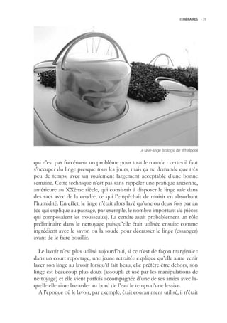 ITINÉRAIRES -.39




                                                 Le.lave-linge.Biologic.de.Whirlpool


qui n’est pas forcément un problème pour tout le monde : certes il faut
s’occuper du linge presque tous les jours, mais ça ne demande que très
peu de temps, avec un roulement largement acceptable d’une bonne
semaine. Cette technique n’est pas sans rappeler une pratique ancienne,
antérieure au XXème siècle, qui consistait à disposer le linge sale dans
des sacs avec de la cendre, ce qui l’empêchait de moisir en absorbant
l’humidité. En effet, le linge n’était alors lavé qu’une ou deux fois par an
(ce qui explique au passage, par exemple, le nombre important de pièces
qui composaient les trousseaux). La cendre avait probablement un rôle
préliminaire dans le nettoyage puisqu’elle était utilisée ensuite comme
ingrédient avec le savon ou la soude pour décrasser le linge (essanger)
avant de le faire bouillir.

   Le lavoir n’est plus utilisé aujourd’hui, si ce n’est de façon marginale :
dans un court reportage, une jeune retraitée explique qu’elle aime venir
laver son linge au lavoir lorsqu’il fait beau, elle préfère être dehors, son
linge est beaucoup plus doux (assoupli et usé par les manipulations de
nettoyage) et elle vient parfois accompagnée d’une de ses amies avec la-
quelle elle aime bavarder au bord de l’eau le temps d’une lessive.
   A l’époque où le lavoir, par exemple, était couramment utilisé, il n’était
 