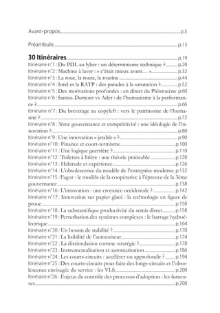 Avant-propos................................................................................................................................p.5

Préambule.................................................................................................................................... p.13

30 Itinéraires...................................................................................................................... p.19
Itinéraire.n° Du PDL au lyber : un déterminisme technique ?............. p.20
                      1.:.
Itinéraire.n° Machine à laver : « c’était mieux avant… »............................ p.32
                      2.:.
Itinéraire.n° La roue, la route, la routine............................................................... p.44
                      3.:.
Itinéraire.n° Intel et la RATP : des parades à la saturation ?.................. p.52
                      4.:.
Itinéraire.n° Des motivations profondes : en direct du Pléistocène..p.60
                      5.:.
Itinéraire.n° Santos-Dumont vs Ader : de l’humanisme à la performan-
                      6.:.
ce ?...................................................................................................................................................... p.66
Itinéraire.n° Du brevetage au copyleft : vers le patrimoine de l’huma-
                      7.:.
nité ? ............................................................................................................ p.72
Itinéraire.n° 3ème gouvernance et compétitivité : une idéologie de l’in-
                      8.:.
novation ?...................................................................................................................................... p.80
Itinéraire.n° Une innovation « jetable » ?.............................................................. p.90
                      9.:.
Itinéraire.n° Finance et court-termisme….................................................... p.100
                      10.:
Itinéraire.n° Une logique guerrière ?.................................................................. p.110
                      11.:.
Itinéraire.n° Toilettes à litière : une théorie praticable........................... p.120
                      12.:.
Itinéraire.n° Habitude et expérience.................................................................. p.126
                      13.:
Itinéraire.n° L’obsolescence du modèle de l’entreprise moderne. p.132
                      14.:.
Itinéraire.n° Fagor : le modèle de la coopérative à l’épreuve de la 3ème
                     15.:.
gouvernance.............................................................................................................................. p.138
Itinéraire.n° L’innovation : une croyance occidentale ?........................ p.142
                      16.:.
Itinéraire.n° Innovation sur papier glacé : la technologie en figure de
                      17.:.
proue.............................................................................................................................................. p.150
Itinéraire.n° La substantifique productivité du semis direct............. p.158
                      18.:.
Itinéraire.n° Perturbation des systèmes complexes : le barrage hydroé-
                     19.:.
lectrique........................................................................................................................................ p.164
Itinéraire.n° Un besoin de stabilité ?.................................................................. p.170
                      20.:.
Itinéraire.n° La lisibilité de l’autocuiseur......................................................... p.174
                      21.:.
Itinéraire.n° La dissimulation comme stratégie ?...................................... p.178
                      22.:
Itinéraire.n° Instrumentalisation et automatisation................................. p.186
                      23.:.
Itinéraire.n° Les courts-circuits : accélérer ou approfondir ?........... p.194
                      24.:.
Itinéraire.n° Des courts-circuits pour faire des longs-circuits et l’obso-
                     25.:.
lescence envisagée du service : les VLS................................................................ p.200
Itinéraire.n° Enjeux du contrôle des processus d’adoption : les fumeu-
                     26.:
ses..................................................................................................................................................... p.208
 