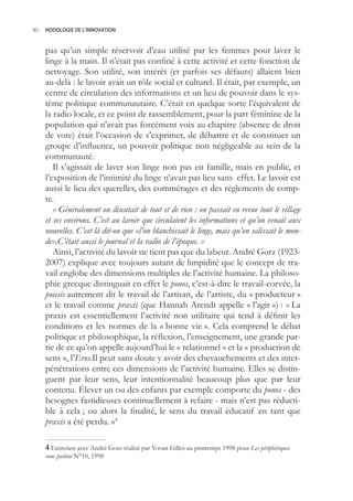 40.- HODOLOGIE DE L’INNOVATION



    pas qu’un simple réservoir d’eau utilisé par les femmes pour laver le
    linge à la main. Il n’était pas confiné à cette activité et cette fonction de
    nettoyage. Son utilité, son intérêt (et parfois ses défauts) allaient bien
    au-delà : le lavoir avait un rôle social et culturel. Il était, par exemple, un
    centre de circulation des informations et un lieu de pouvoir dans le sys-
    tème politique communautaire. C’était en quelque sorte l’équivalent de
    la radio locale, et ce point de rassemblement, pour la part féminine de la
    population qui n’avait pas forcément voix au chapitre (absence de droit
    de vote) était l’occasion de s’exprimer, de débattre et de constituer un
    groupe d’influence, un pouvoir politique non négligeable au sein de la
    communauté.
       Il s’agissait de laver son linge non pas en famille, mais en public, et
    l’exposition de l’intimité du linge n’avait pas lieu sans effet. Le lavoir est
    aussi le lieu des querelles, des commérages et des règlements de comp-
    te.
       « Généralement on discutait de tout et de rien : on passait en revue tout le village
    et ses environs. C’est au lavoir que circulaient les informations et qu’on venait aux
    nouvelles. C’est là dit-on que «l’on blanchissait le linge, mais qu’on salissait le mon-
    de».C’était aussi le journal et la radio de l’époque. »
       Ainsi, l’activité du lavoir ne tient pas que du labeur. André Gorz (1923-
    2007) explique avec toujours autant de limpidité que le concept de tra-
    vail englobe des dimensions multiples de l’activité humaine. La philoso-
    phie grecque distinguait en effet le ponos, c’est-à-dire le travail-corvée, la
    poiesis autrement dit le travail de l’artisan, de l’artiste, du « producteur »
    et le travail comme praxis (que Hannah Arendt appelle « l’agir ») : « La
    praxis est essentiellement l’activité non utilitaire qui tend à définir les
    conditions et les normes de la « bonne vie ». Cela comprend le débat
    politique et philosophique, la réflexion, l’enseignement, une grande par-
    tie de ce qu’on appelle aujourd’hui le « relationnel » et la « production de
    sens », l’Eros.Il peut sans doute y avoir des chevauchements et des inter-
    pénétrations entre ces dimensions de l’activité humaine. Elles se distin-
    guent par leur sens, leur intentionnalité beaucoup plus que par leur
    contenu. Élever un ou des enfants par exemple comporte du ponos - des
    besognes fastidieuses continuellement à refaire - mais n’est pas réducti-
    ble à cela ; ou alors la finalité, le sens du travail éducatif en tant que
    praxis a été perdu. »4

     Entretien avec André Gorz réalisé par Yovan Gilles au printemps 1998 pour Les périphériques
    vous parlent N°10, 1998
 