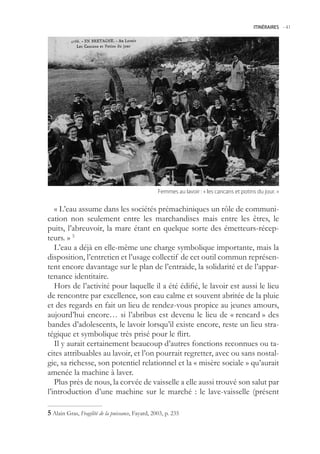 ITINÉRAIRES -.41




                                                   Femmes.au.lavoir.:.«.les.cancans.et.potins.du.jour..»


   « L’eau assume dans les sociétés prémachiniques un rôle de communi-
cation non seulement entre les marchandises mais entre les êtres, le
puits, l’abreuvoir, la mare étant en quelque sorte des émetteurs-récep-
teurs. » 
   L’eau a déjà en elle-même une charge symbolique importante, mais la
disposition, l’entretien et l’usage collectif de cet outil commun représen-
tent encore davantage sur le plan de l’entraide, la solidarité et de l’appar-
tenance identitaire.
   Hors de l’activité pour laquelle il a été édifié, le lavoir est aussi le lieu
de rencontre par excellence, son eau calme et souvent abritée de la pluie
et des regards en fait un lieu de rendez-vous propice au jeunes amours,
aujourd’hui encore… si l’abribus est devenu le lieu de « rencard » des
bandes d’adolescents, le lavoir lorsqu’il existe encore, reste un lieu stra-
tégique et symbolique très prisé pour le flirt.
   Il y aurait certainement beaucoup d’autres fonctions reconnues ou ta-
cites attribuables au lavoir, et l’on pourrait regretter, avec ou sans nostal-
gie, sa richesse, son potentiel relationnel et la « misère sociale » qu’aurait
amenée la machine à laver.
   Plus près de nous, la corvée de vaisselle a elle aussi trouvé son salut par
l’introduction d’une machine sur le marché : le lave-vaisselle (présent

 Alain Gras, Fragilité de la puissance, Fayard, 2003, p. 23
 