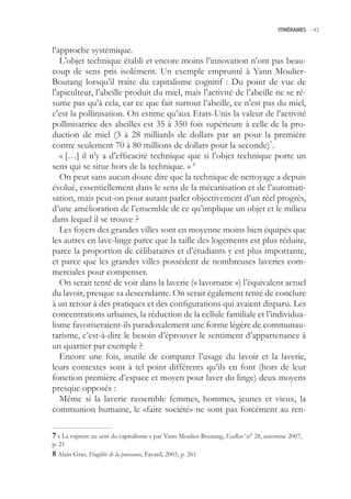 ITINÉRAIRES -.43



l’approche systémique.
   L’objet technique établi et encore moins l’innovation n’ont pas beau-
coup de sens pris isolément. Un exemple emprunté à Yann Moulier-
Boutang lorsqu’il traite du capitalisme cognitif : Du point de vue de
l’apiculteur, l’abeille produit du miel, mais l’activité de l’abeille ne se ré-
sume pas qu’à cela, car ce que fait surtout l’abeille, ce n’est pas du miel,
c’est la pollinisation. On estime qu’aux Etats-Unis la valeur de l’activité
pollinisatrice des abeilles est 3 à 30 fois supérieure à celle de la pro-
duction de miel (3 à 28 milliards de dollars par an pour la première
contre seulement 70 à 80 millions de dollars pour la seconde)7.
   « […] il n’y a d’efficacité technique que si l’objet technique porte un
sens qui se situe hors de la technique. » 8
   On peut sans aucun doute dire que la technique de nettoyage a depuis
évolué, essentiellement dans le sens de la mécanisation et de l’automati-
sation, mais peut-on pour autant parler objectivement d’un réel progrès,
d’une amélioration de l’ensemble de ce qu’implique un objet et le milieu
dans lequel il se trouve ?
   Les foyers des grandes villes sont en moyenne moins bien équipés que
les autres en lave-linge parce que la taille des logements est plus réduite,
parce la proportion de célibataires et d’étudiants y est plus importante,
et parce que les grandes villes possèdent de nombreuses laveries com-
merciales pour compenser.
   On serait tenté de voir dans la laverie (« lavomatic ») l’équivalent actuel
du lavoir, presque sa descendante. On serait également tenté de conclure
à un retour à des pratiques et des configurations qui avaient disparu. Les
concentrations urbaines, la réduction de la cellule familiale et l’individua-
lisme favoriseraient-ils paradoxalement une forme légère de communau-
tarisme, c’est-à-dire le besoin d’éprouver le sentiment d’appartenance à
un quartier par exemple ?
   Encore une fois, inutile de comparer l’usage du lavoir et la laverie,
leurs contextes sont à tel point différents qu’ils en font (hors de leur
fonction première d’espace et moyen pour laver du linge) deux moyens
presque opposés :
   Même si la laverie rassemble femmes, hommes, jeunes et vieux, la
communion humaine, le «faire société» ne sont pas forcément au ren-

 « La rupture au sein du capitalisme » par Yann Moulier-Boutang, EcoRev’ n° 28, automne 2007,
p. 21
 Alain Gras, Fragilité de la puissance, Fayard, 2003, p. 261
 