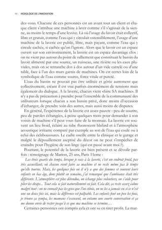 44.- HODOLOGIE DE L’INNOVATION



    dez-vous. Chacune de ces personnes est un avant tout un client et cha-
    que client s’attribue une machine à laver comme s’il s’agissait de la sien-
    ne, au moins le temps d’une lessive. Là où l’usage du lavoir était collectif,
    libre et gratuit, comme l’eau qui y circulait ostensiblement, l’usage d’une
    machine de la laverie est public, libre, mais payant, comme l’eau qui y
    circule cachée, si cachée qu’on l’ignore. Alors que le lavoir est un espace
    ouvert sur son environnement, la laverie est un espace davantage clos :
    on ne vient pas autour du point de ralliement que constituait le bassin du
    lavoir alimenté par une source, un ruisseau, une rivière ou les eaux plu-
    viales, mais on se retranche dos à dos autour d’un vide carrelé ou d’une
    table, face à l’un des murs garnis de machines. On est certes loin de la
    symbolique de l’eau comme source, force vitale et pureté.
       L’eau du bassin ne pouvait pas être utilisée et gérée autrement que
    collectivement, créant il est vrai parfois énormément de tensions mais
    également du dialogue. A la laverie, chacun vient «faire SA machine». Il
    n’y a pas de précaution à prendre pour l’ensemble de la communauté des
    utilisateurs lorsque chacun a son bassin privé, donc moins d’occasion
    d’échanger, de prendre soin des autres, mais aussi moins de disputes.
       En général, l’expérience de la laverie est assez pauvre : peu de sourire,
    peu de paroles échangées, à peine quelques mots pour demander à son
    voisin de machine s’il peut vous faire de la monnaie. La laverie est sou-
    vent un lieu froid, éclairé au tube fluorescent blafard et à l’atmosphère
    acoustique irritante comparé par exemple au son de l’eau qui coule ou à
    celui des éclaboussures. Le cadre oscille entre la clinique et le garage et
    malgré le dépouillement aseptisé du décor on ne peut s’empêcher de
    craindre pour l’hygiène de son linge (qui est passé avant moi ?).
       Pourtant, le potentiel de la laverie est bien présent et se dévoile par-
    fois : témoignage de Marion, 2 ans, Paris 11eme :
        Les trois quarts du temps, lorsque je vais à la laverie, c’est un endroit froid, pas
    très accueillant, où chacun vient faire sa machine et ne reste même pas le temps
    qu’elle tourne. Mais, les quelques fois où il n’y a que des femmes et souvent leurs
    enfants en bas âge, donc plutôt en semaine, j’ai remarqué que l’ambiance était très
    différente. L’atmosphère est plus détendue, on échange plus volontiers, on s’aide pour
    plier les draps... Tout cela se fait naturellement en fait. Cela dit, ça reste assez calme
    malgré tout : on ne connaît pas les gens que l’on côtoie, on ne les a jamais vu si ce n’est
    une ou deux fois ici, mais la différence est palpable. Les enfants font un peu les fous,
    je trouve ça sympa, les mamans s’excusent, on entame une courte conversation et ça
    me donne envie de rester jusqu’à ce que ma machine se termine…
       Certaines personnes ont compris cela et ont su en tirer profit. La mar-
 
