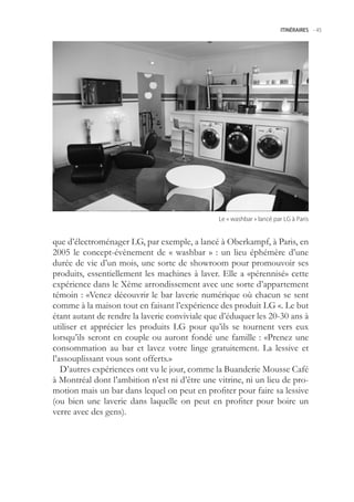 ITINÉRAIRES -.45




                                                Le.«.washbar.».lancé.par.LG.à.Paris


que d’électroménager LG, par exemple, a lancé à Oberkampf, à Paris, en
200 le concept-évènement de « washbar » : un lieu éphémère d’une
durée de vie d’un mois, une sorte de showroom pour promouvoir ses
produits, essentiellement les machines à laver. Elle a «pérennisé» cette
expérience dans le Xème arrondissement avec une sorte d’appartement
témoin : «Venez découvrir le bar laverie numérique où chacun se sent
comme à la maison tout en faisant l’expérience des produit LG «. Le but
étant autant de rendre la laverie conviviale que d’éduquer les 20-30 ans à
utiliser et apprécier les produits LG pour qu’ils se tournent vers eux
lorsqu’ils seront en couple ou auront fondé une famille : «Prenez une
consommation au bar et lavez votre linge gratuitement. La lessive et
l’assouplissant vous sont offerts.»
   D’autres expériences ont vu le jour, comme la Buanderie Mousse Café
à Montréal dont l’ambition n’est ni d’être une vitrine, ni un lieu de pro-
motion mais un bar dans lequel on peut en profiter pour faire sa lessive
(ou bien une laverie dans laquelle on peut en profiter pour boire un
verre avec des gens).
 