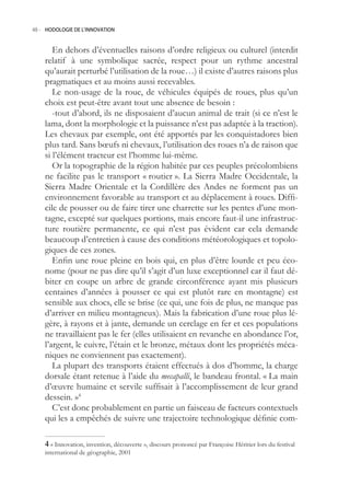 48.- HODOLOGIE DE L’INNOVATION



       En dehors d’éventuelles raisons d’ordre religieux ou culturel (interdit
    relatif à une symbolique sacrée, respect pour un rythme ancestral
    qu’aurait perturbé l’utilisation de la roue…) il existe d’autres raisons plus
    pragmatiques et au moins aussi recevables.
       Le non-usage de la roue, de véhicules équipés de roues, plus qu’un
    choix est peut-être avant tout une absence de besoin :
       -tout d’abord, ils ne disposaient d’aucun animal de trait (si ce n’est le
    lama, dont la morphologie et la puissance n’est pas adaptée à la traction).
    Les chevaux par exemple, ont été apportés par les conquistadores bien
    plus tard. Sans bœufs ni chevaux, l’utilisation des roues n’a de raison que
    si l’élément tracteur est l’homme lui-même.
       Or la topographie de la région habitée par ces peuples précolombiens
    ne facilite pas le transport « routier ». La Sierra Madre Occidentale, la
    Sierra Madre Orientale et la Cordillère des Andes ne forment pas un
    environnement favorable au transport et au déplacement à roues. Diffi-
    cile de pousser ou de faire tirer une charrette sur les pentes d’une mon-
    tagne, excepté sur quelques portions, mais encore faut-il une infrastruc-
    ture routière permanente, ce qui n’est pas évident car cela demande
    beaucoup d’entretien à cause des conditions météorologiques et topolo-
    giques de ces zones.
       Enfin une roue pleine en bois qui, en plus d’être lourde et peu éco-
    nome (pour ne pas dire qu’il s’agit d’un luxe exceptionnel car il faut dé-
    biter en coupe un arbre de grande circonférence ayant mis plusieurs
    centaines d’années à pousser ce qui est plutôt rare en montagne) est
    sensible aux chocs, elle se brise (ce qui, une fois de plus, ne manque pas
    d’arriver en milieu montagneux). Mais la fabrication d’une roue plus lé-
    gère, à rayons et à jante, demande un cerclage en fer et ces populations
    ne travaillaient pas le fer (elles utilisaient en revanche en abondance l’or,
    l’argent, le cuivre, l’étain et le bronze, métaux dont les propriétés méca-
    niques ne conviennent pas exactement).
       La plupart des transports étaient effectués à dos d’homme, la charge
    dorsale étant retenue à l’aide du mecapalli, le bandeau frontal. « La main
    d’œuvre humaine et servile suffisait à l’accomplissement de leur grand
    dessein. »4
       C’est donc probablement en partie un faisceau de facteurs contextuels
    qui les a empêchés de suivre une trajectoire technologique définie com-

     « Innovation, invention, découverte », discours prononcé par Françoise Héritier lors du festival
    international de géographie, 2001
 