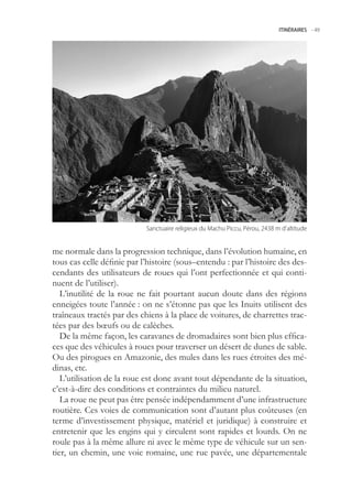 ITINÉRAIRES -.49




                            Sanctuaire.religieux.du.Machu.Piccu,.Pérou,.2438.m.d’altitude


me normale dans la progression technique, dans l’évolution humaine, en
tous cas celle définie par l’histoire (sous–entendu : par l’histoire des des-
cendants des utilisateurs de roues qui l’ont perfectionnée et qui conti-
nuent de l’utiliser).
   L’inutilité de la roue ne fait pourtant aucun doute dans des régions
enneigées toute l’année : on ne s’étonne pas que les Inuits utilisent des
traîneaux tractés par des chiens à la place de voitures, de charrettes trac-
tées par des bœufs ou de calèches.
   De la même façon, les caravanes de dromadaires sont bien plus effica-
ces que des véhicules à roues pour traverser un désert de dunes de sable.
Ou des pirogues en Amazonie, des mules dans les rues étroites des mé-
dinas, etc.
   L’utilisation de la roue est donc avant tout dépendante de la situation,
c’est-à-dire des conditions et contraintes du milieu naturel.
   La roue ne peut pas être pensée indépendamment d’une infrastructure
routière. Ces voies de communication sont d’autant plus coûteuses (en
terme d’investissement physique, matériel et juridique) à construire et
entretenir que les engins qui y circulent sont rapides et lourds. On ne
roule pas à la même allure ni avec le même type de véhicule sur un sen-
tier, un chemin, une voie romaine, une rue pavée, une départementale
 