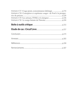 Itinéraire.n° Usage pensé, consommateur déchargé…......................... p.216
            27.:.
Itinéraire.n° Conception et expérience usager : de Ford à la prospec-
            28.:.
tive du présent......................................................................................................................... p.226
Itinéraire.n° Les artisans, l’ONG et le designer......................................... p.236
            29.:.
Itinéraire.n° Le temps linéaire de l’histoire. .................................................. p.244
            30.:

Boîte à outils critique. ......................................................................................... p.253

Etude de cas : Circul’Livre.............................................................................. p.257

Conclusion................................................................................................................................ p.274

Annexes....................................................................................................................................... p.283

Références................................................................................................................................. p.299

Remerciements..................................................................................................................... p.307
 